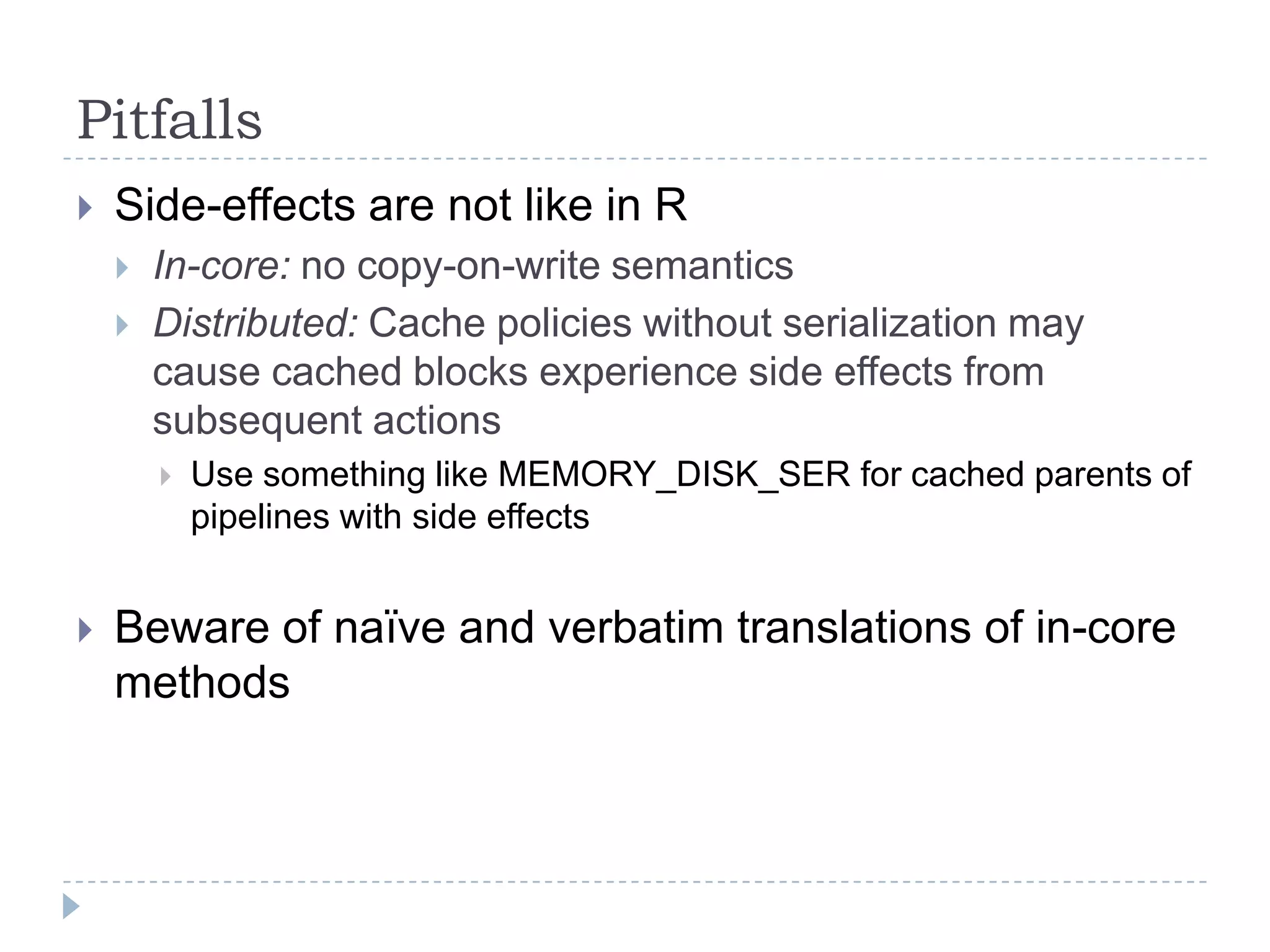 Pitfalls
 Side-effects are not like in R
 In-core: no copy-on-write semantics
 Distributed: Cache policies without serialization may
cause cached blocks experience side effects from
subsequent actions
 Use something like MEMORY_DISK_SER for cached parents of
pipelines with side effects
 Beware of naïve and verbatim translations of in-core
methods
 