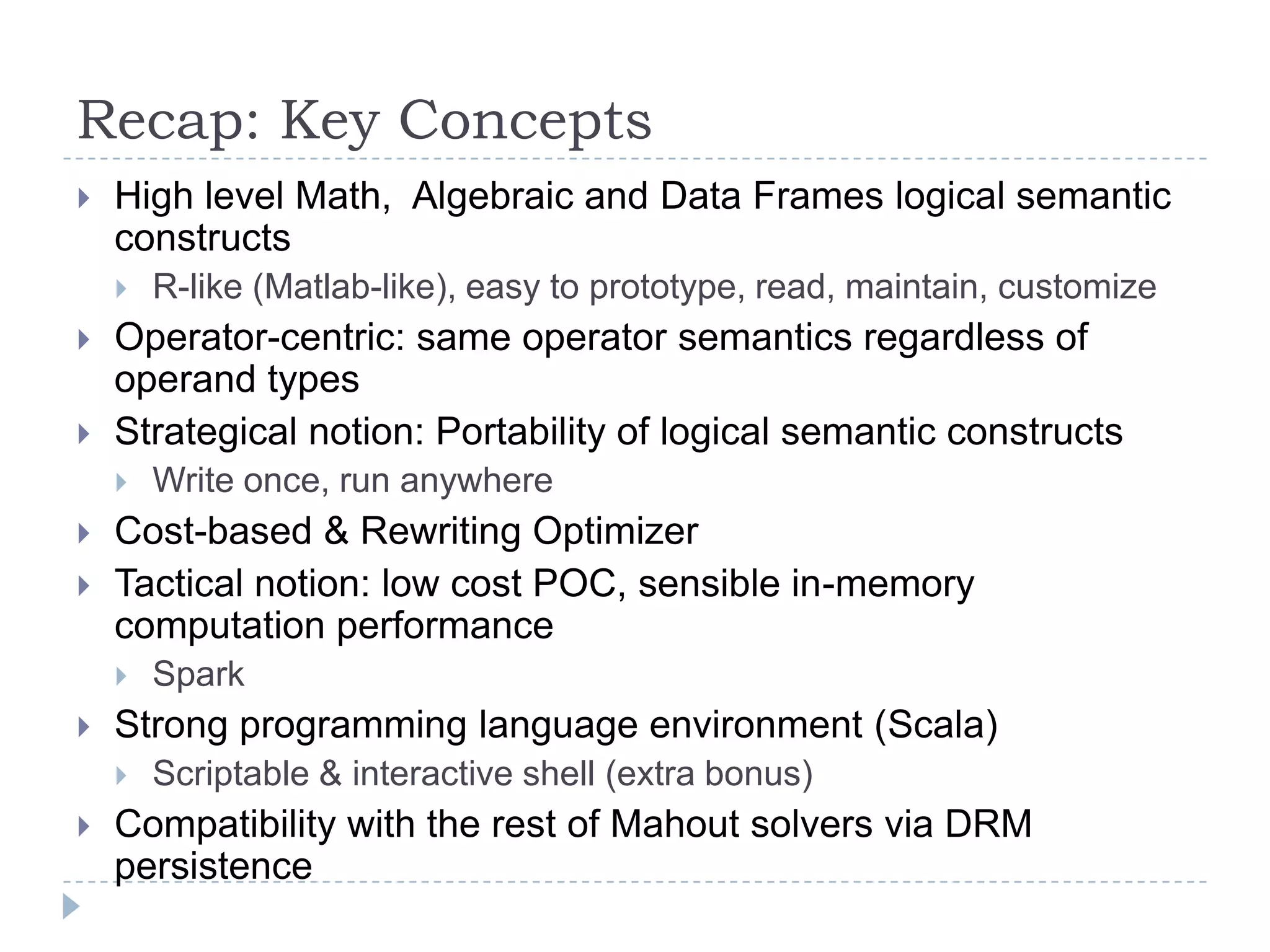 Recap: Key Concepts
 High level Math, Algebraic and Data Frames logical semantic
constructs
 R-like (Matlab-like), easy to prototype, read, maintain, customize
 Operator-centric: same operator semantics regardless of
operand types
 Strategical notion: Portability of logical semantic constructs
 Write once, run anywhere
 Cost-based & Rewriting Optimizer
 Tactical notion: low cost POC, sensible in-memory
computation performance
 Spark
 Strong programming language environment (Scala)
 Scriptable & interactive shell (extra bonus)
 Compatibility with the rest of Mahout solvers via DRM
persistence
 