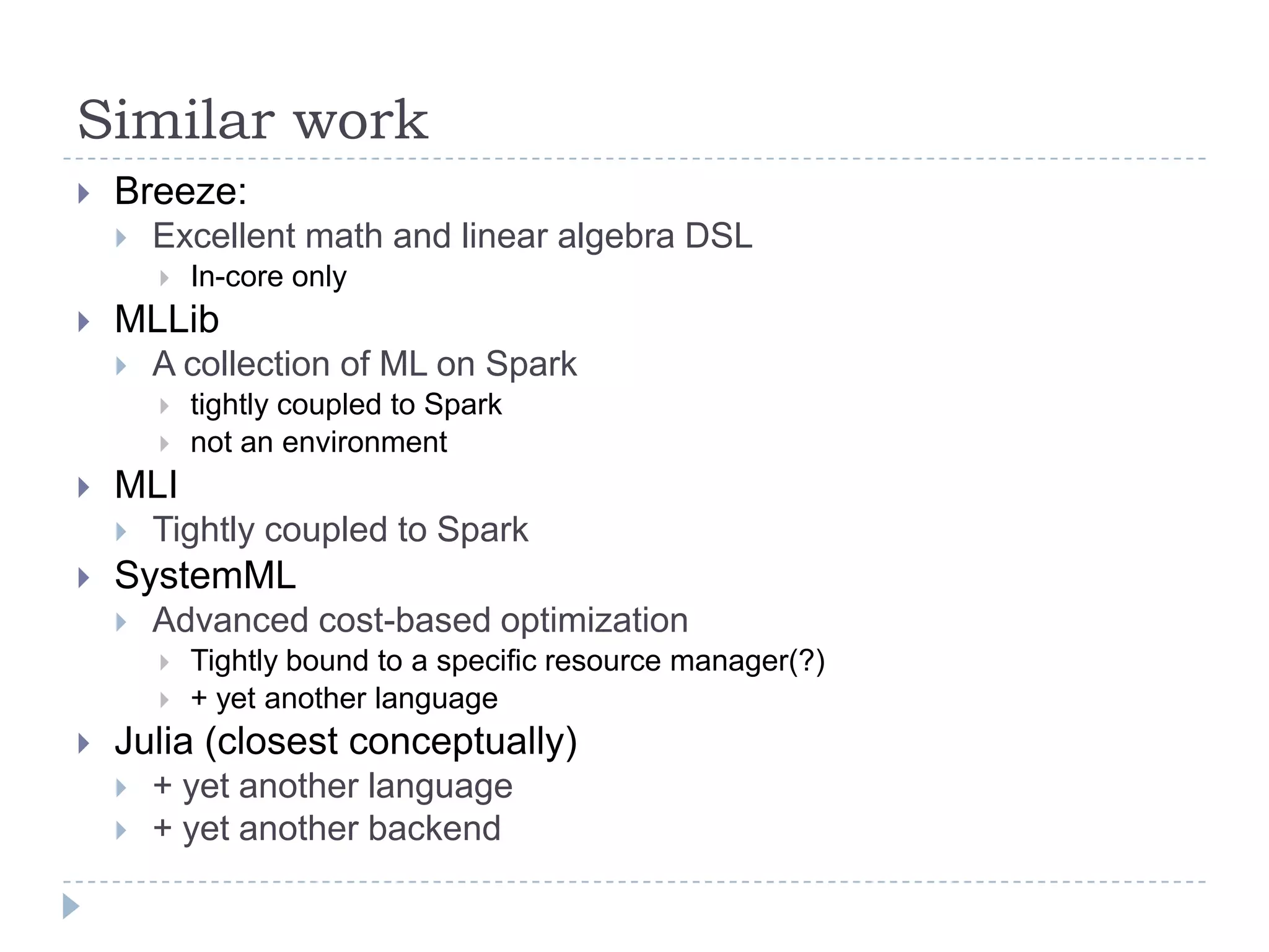 Similar work
 Breeze:
 Excellent math and linear algebra DSL
 In-core only
 MLLib
 A collection of ML on Spark
 tightly coupled to Spark
 not an environment
 MLI
 Tightly coupled to Spark
 SystemML
 Advanced cost-based optimization
 Tightly bound to a specific resource manager(?)
 + yet another language
 Julia (closest conceptually)
 + yet another language
 + yet another backend
 