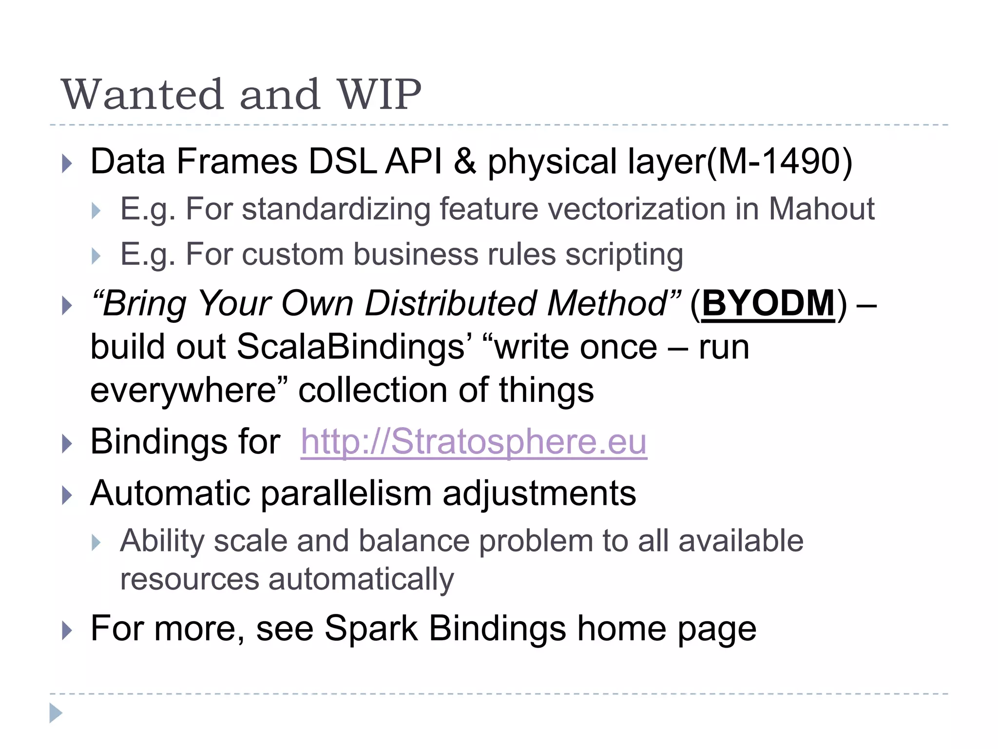 Wanted and WIP
 Data Frames DSL API & physical layer(M-1490)
 E.g. For standardizing feature vectorization in Mahout
 E.g. For custom business rules scripting
 “Bring Your Own Distributed Method” (BYODM) –
build out ScalaBindings’ “write once – run
everywhere” collection of things
 Bindings for http://Stratosphere.eu
 Automatic parallelism adjustments
 Ability scale and balance problem to all available
resources automatically
 For more, see Spark Bindings home page
 