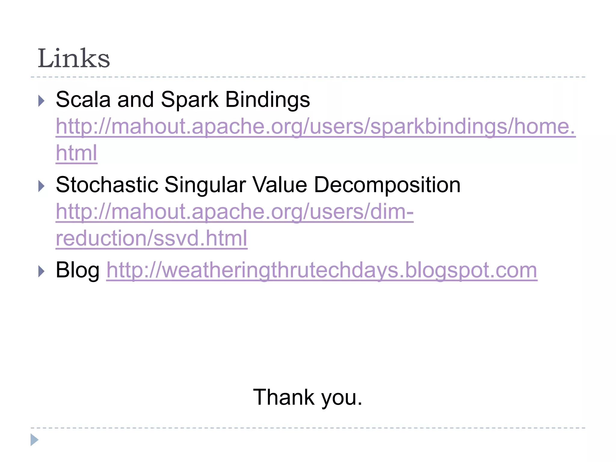 Links
 Scala and Spark Bindings
http://mahout.apache.org/users/sparkbindings/home.
html
 Stochastic Singular Value Decomposition
http://mahout.apache.org/users/dim-
reduction/ssvd.html
 Blog http://weatheringthrutechdays.blogspot.com
Thank you.
 
