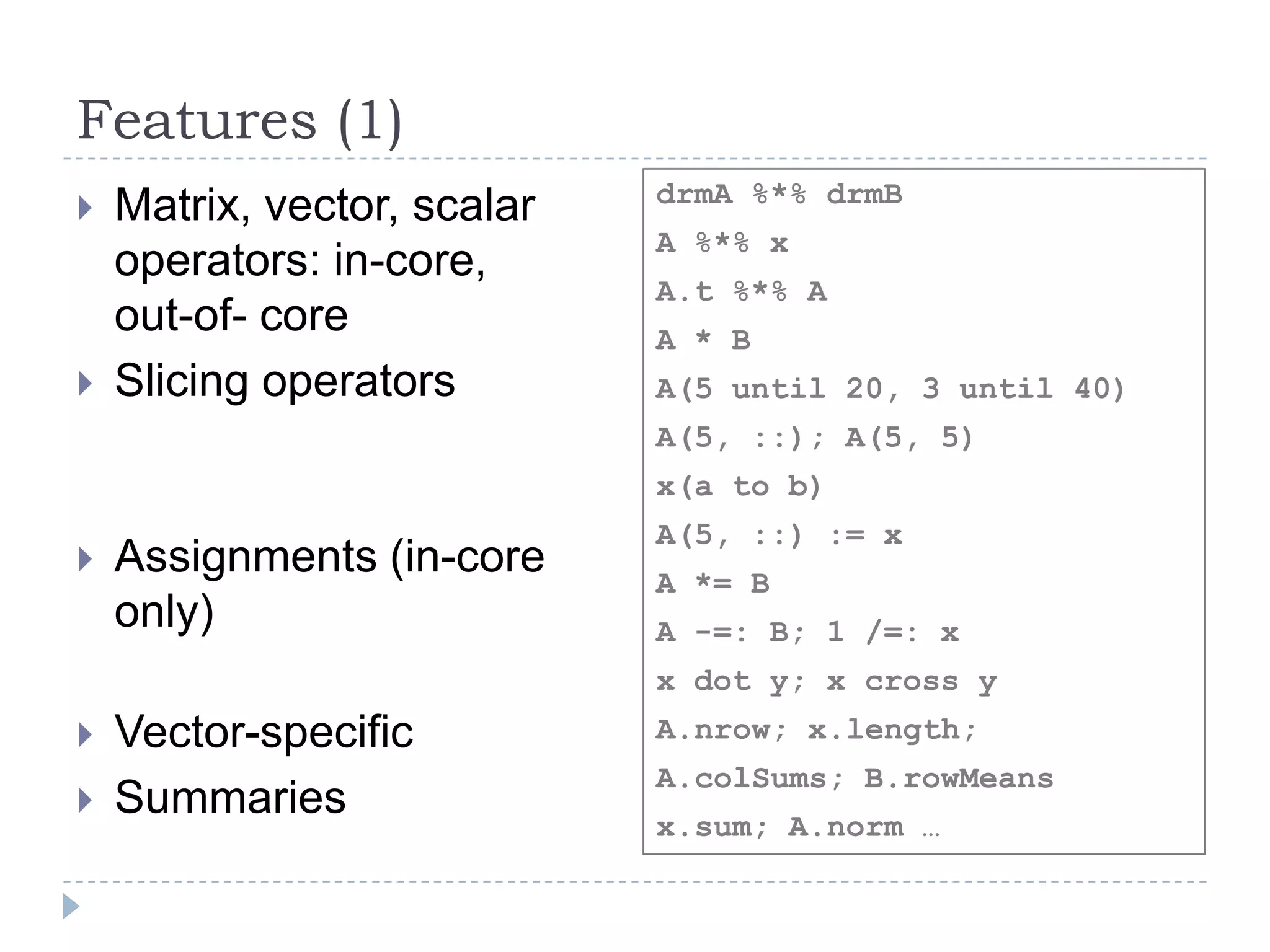 Features (1)
 Matrix, vector, scalar
operators: in-core,
out-of- core
 Slicing operators
 Assignments (in-core
only)
 Vector-specific
 Summaries
drmA %*% drmB
A %*% x
A.t %*% A
A * B
A(5 until 20, 3 until 40)
A(5, ::); A(5, 5)
x(a to b)
A(5, ::) := x
A *= B
A -=: B; 1 /=: x
x dot y; x cross y
A.nrow; x.length;
A.colSums; B.rowMeans
x.sum; A.norm …
 
