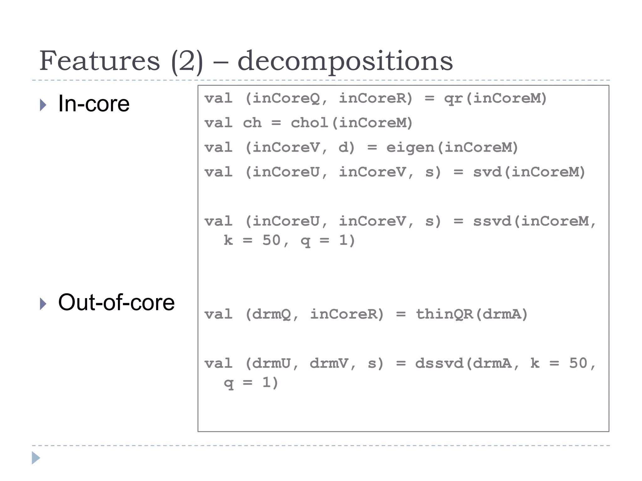 Features (2) – decompositions
 In-core
 Out-of-core
val (inCoreQ, inCoreR) = qr(inCoreM)
val ch = chol(inCoreM)
val (inCoreV, d) = eigen(inCoreM)
val (inCoreU, inCoreV, s) = svd(inCoreM)
val (inCoreU, inCoreV, s) = ssvd(inCoreM,
k = 50, q = 1)
val (drmQ, inCoreR) = thinQR(drmA)
val (drmU, drmV, s) = dssvd(drmA, k = 50,
q = 1)
 
