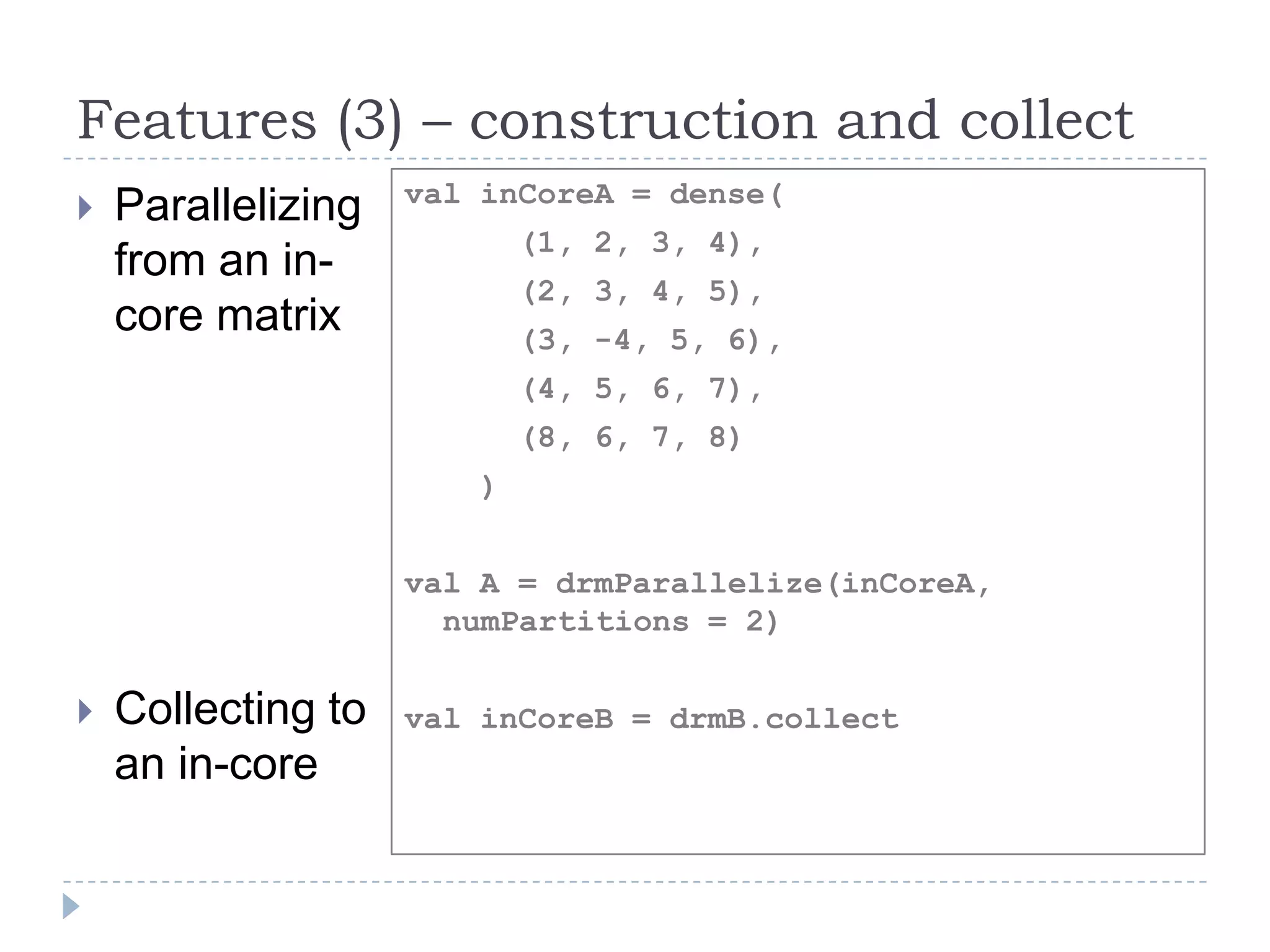 Features (3) – construction and collect
 Parallelizing
from an in-
core matrix
 Collecting to
an in-core
val inCoreA = dense(
(1, 2, 3, 4),
(2, 3, 4, 5),
(3, -4, 5, 6),
(4, 5, 6, 7),
(8, 6, 7, 8)
)
val A = drmParallelize(inCoreA,
numPartitions = 2)
val inCoreB = drmB.collect
 