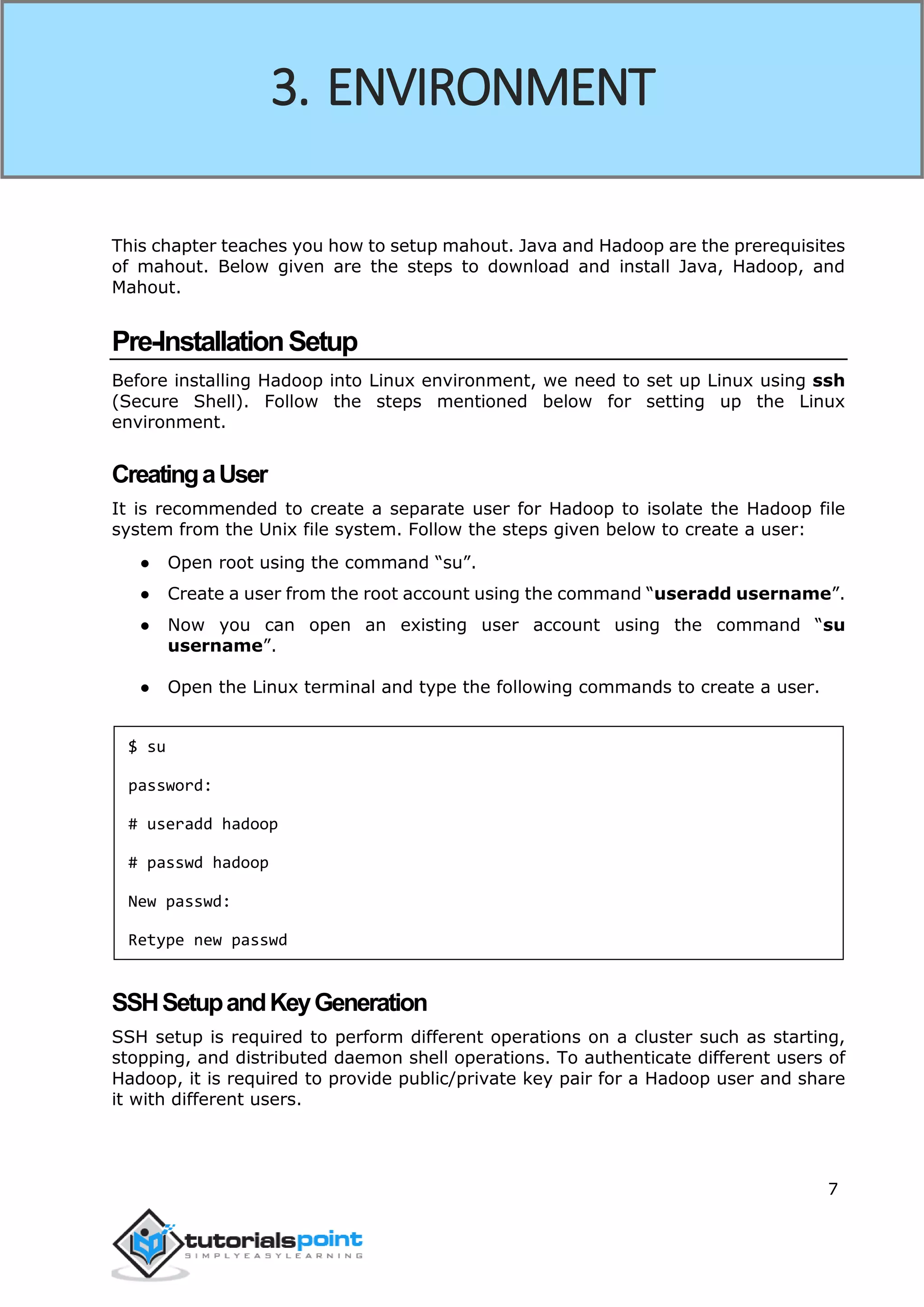 7
This chapter teaches you how to setup mahout. Java and Hadoop are the prerequisites
of mahout. Below given are the steps to download and install Java, Hadoop, and
Mahout.
Pre-InstallationSetup
Before installing Hadoop into Linux environment, we need to set up Linux using ssh
(Secure Shell). Follow the steps mentioned below for setting up the Linux
environment.
CreatingaUser
It is recommended to create a separate user for Hadoop to isolate the Hadoop file
system from the Unix file system. Follow the steps given below to create a user:
● Open root using the command “su”.
● Create a user from the root account using the command “useradd username”.
● Now you can open an existing user account using the command “su
username”.
● Open the Linux terminal and type the following commands to create a user.
$ su
password:
# useradd hadoop
# passwd hadoop
New passwd:
Retype new passwd
SSHSetupandKeyGeneration
SSH setup is required to perform different operations on a cluster such as starting,
stopping, and distributed daemon shell operations. To authenticate different users of
Hadoop, it is required to provide public/private key pair for a Hadoop user and share
it with different users.
3. ENVIRONMENT
 
