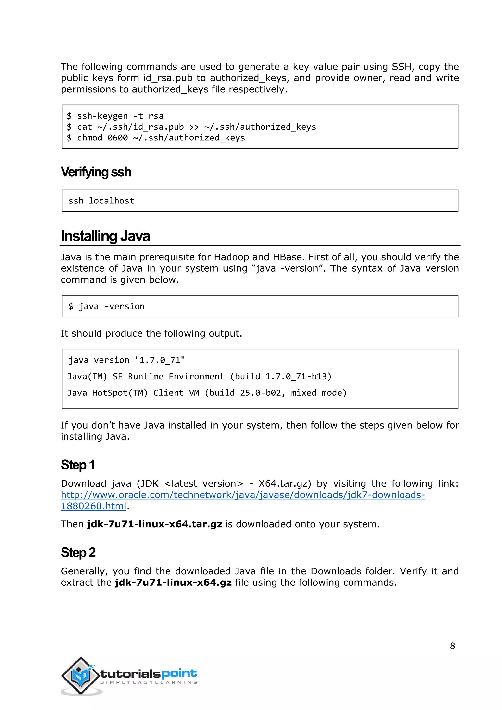 8
The following commands are used to generate a key value pair using SSH, copy the
public keys form id_rsa.pub to authorized_keys, and provide owner, read and write
permissions to authorized_keys file respectively.
$ ssh-keygen -t rsa
$ cat ~/.ssh/id_rsa.pub >> ~/.ssh/authorized_keys
$ chmod 0600 ~/.ssh/authorized_keys
Verifyingssh
ssh localhost
InstallingJava
Java is the main prerequisite for Hadoop and HBase. First of all, you should verify the
existence of Java in your system using “java -version”. The syntax of Java version
command is given below.
$ java -version
It should produce the following output.
java version "1.7.0_71"
Java(TM) SE Runtime Environment (build 1.7.0_71-b13)
Java HotSpot(TM) Client VM (build 25.0-b02, mixed mode)
If you don’t have Java installed in your system, then follow the steps given below for
installing Java.
Step1
Download java (JDK <latest version> - X64.tar.gz) by visiting the following link:
http://www.oracle.com/technetwork/java/javase/downloads/jdk7-downloads-
1880260.html.
Then jdk-7u71-linux-x64.tar.gz is downloaded onto your system.
Step2
Generally, you find the downloaded Java file in the Downloads folder. Verify it and
extract the jdk-7u71-linux-x64.gz file using the following commands.
 