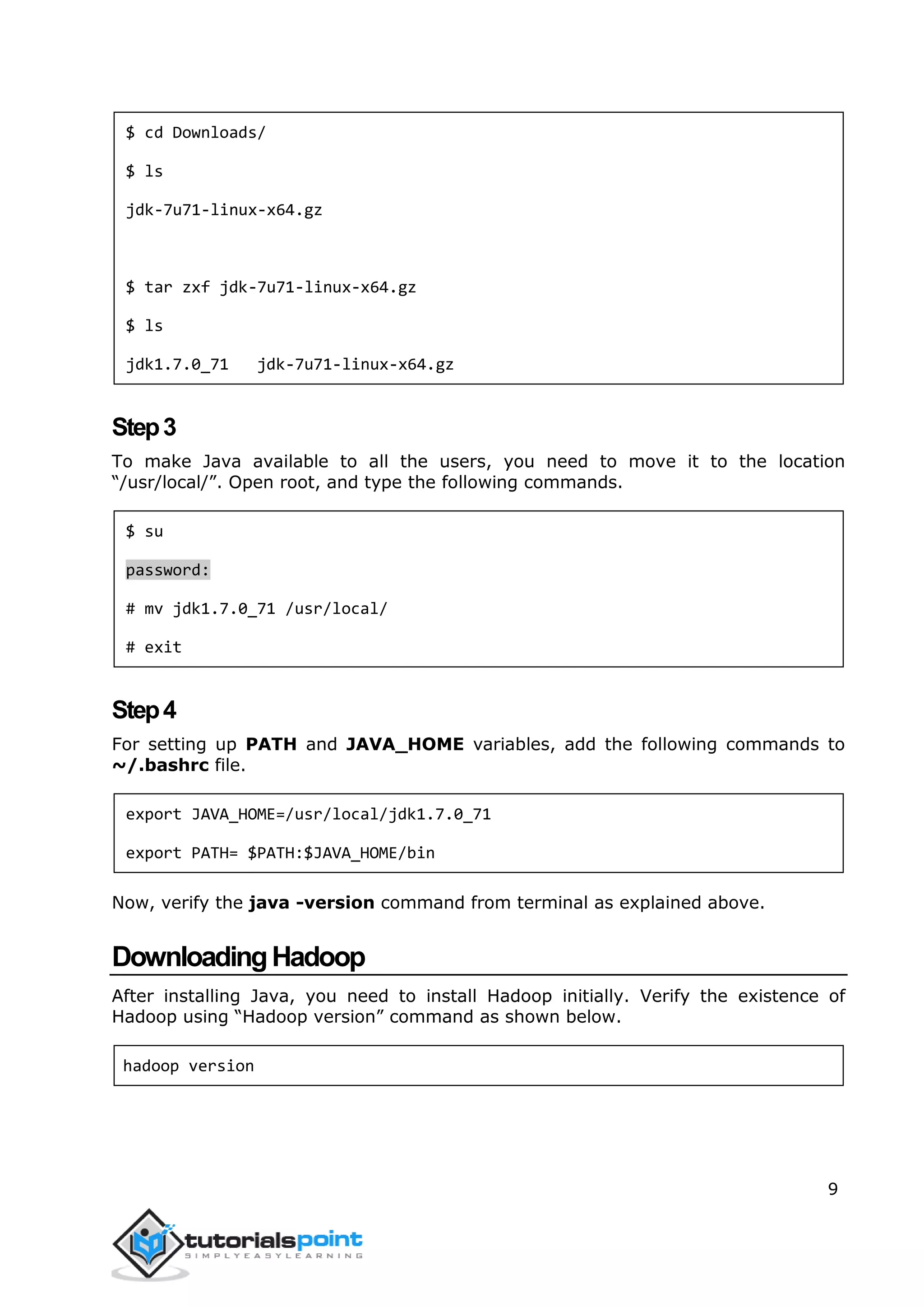 9
$ cd Downloads/
$ ls
jdk-7u71-linux-x64.gz
$ tar zxf jdk-7u71-linux-x64.gz
$ ls
jdk1.7.0_71 jdk-7u71-linux-x64.gz
Step3
To make Java available to all the users, you need to move it to the location
“/usr/local/”. Open root, and type the following commands.
$ su
password:
# mv jdk1.7.0_71 /usr/local/
# exit
Step4
For setting up PATH and JAVA_HOME variables, add the following commands to
~/.bashrc file.
export JAVA_HOME=/usr/local/jdk1.7.0_71
export PATH= $PATH:$JAVA_HOME/bin
Now, verify the java -version command from terminal as explained above.
DownloadingHadoop
After installing Java, you need to install Hadoop initially. Verify the existence of
Hadoop using “Hadoop version” command as shown below.
hadoop version
 