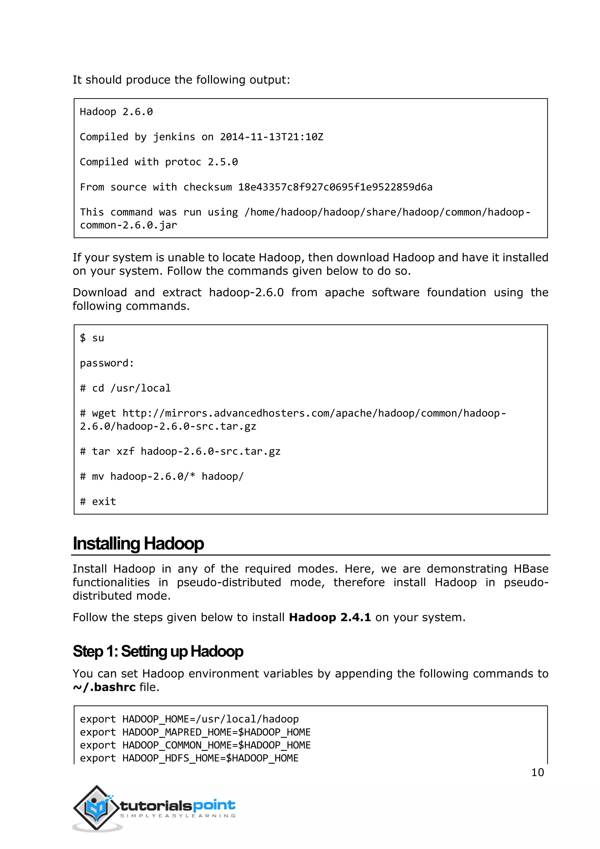10
It should produce the following output:
Hadoop 2.6.0
Compiled by jenkins on 2014-11-13T21:10Z
Compiled with protoc 2.5.0
From source with checksum 18e43357c8f927c0695f1e9522859d6a
This command was run using /home/hadoop/hadoop/share/hadoop/common/hadoop-
common-2.6.0.jar
If your system is unable to locate Hadoop, then download Hadoop and have it installed
on your system. Follow the commands given below to do so.
Download and extract hadoop-2.6.0 from apache software foundation using the
following commands.
$ su
password:
# cd /usr/local
# wget http://mirrors.advancedhosters.com/apache/hadoop/common/hadoop-
2.6.0/hadoop-2.6.0-src.tar.gz
# tar xzf hadoop-2.6.0-src.tar.gz
# mv hadoop-2.6.0/* hadoop/
# exit
InstallingHadoop
Install Hadoop in any of the required modes. Here, we are demonstrating HBase
functionalities in pseudo-distributed mode, therefore install Hadoop in pseudo-
distributed mode.
Follow the steps given below to install Hadoop 2.4.1 on your system.
Step1:SettingupHadoop
You can set Hadoop environment variables by appending the following commands to
~/.bashrc file.
export HADOOP_HOME=/usr/local/hadoop
export HADOOP_MAPRED_HOME=$HADOOP_HOME
export HADOOP_COMMON_HOME=$HADOOP_HOME
export HADOOP_HDFS_HOME=$HADOOP_HOME
 