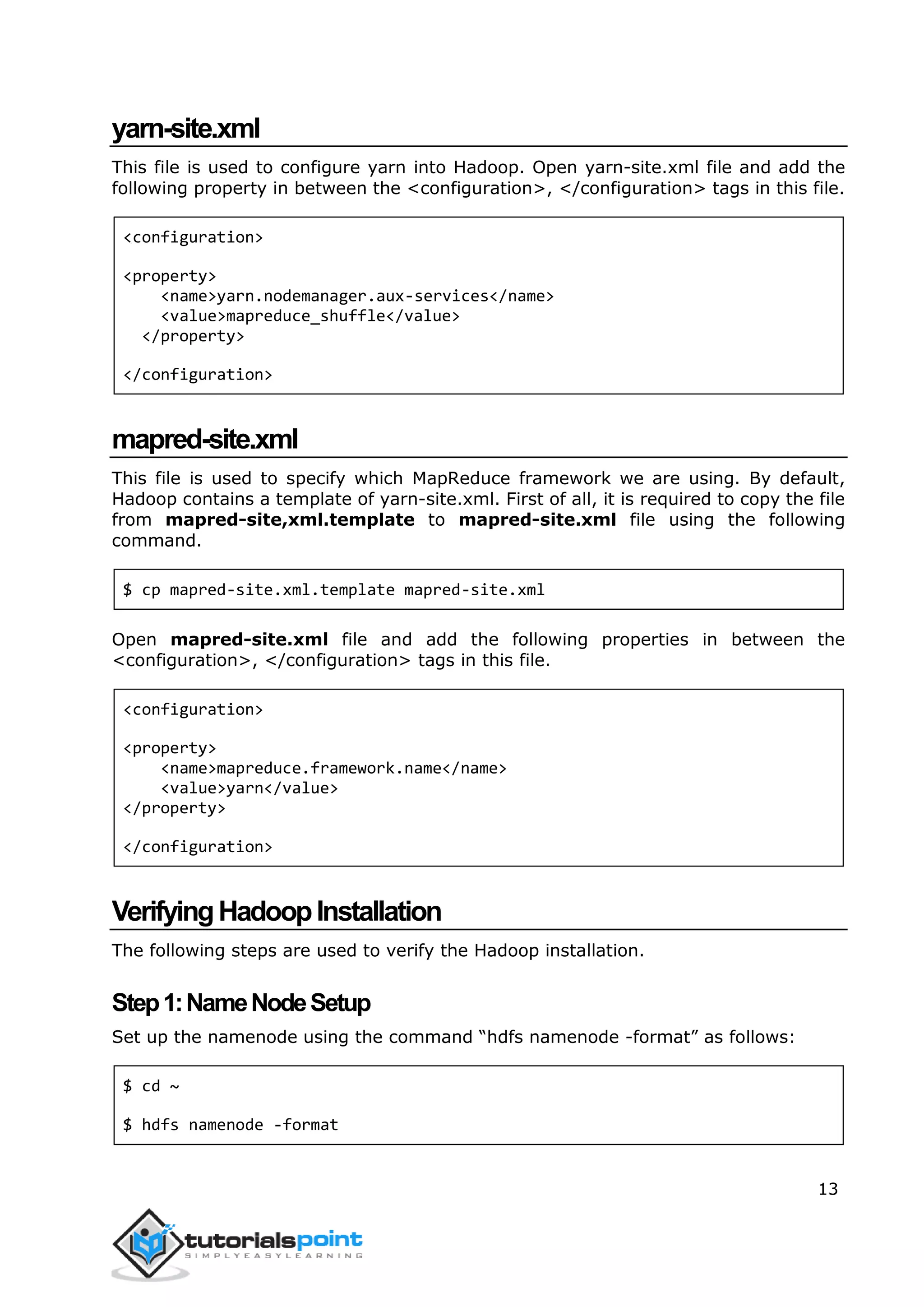 13
yarn-site.xml
This file is used to configure yarn into Hadoop. Open yarn-site.xml file and add the
following property in between the <configuration>, </configuration> tags in this file.
<configuration>
<property>
<name>yarn.nodemanager.aux-services</name>
<value>mapreduce_shuffle</value>
</property>
</configuration>
mapred-site.xml
This file is used to specify which MapReduce framework we are using. By default,
Hadoop contains a template of yarn-site.xml. First of all, it is required to copy the file
from mapred-site,xml.template to mapred-site.xml file using the following
command.
$ cp mapred-site.xml.template mapred-site.xml
Open mapred-site.xml file and add the following properties in between the
<configuration>, </configuration> tags in this file.
<configuration>
<property>
<name>mapreduce.framework.name</name>
<value>yarn</value>
</property>
</configuration>
VerifyingHadoopInstallation
The following steps are used to verify the Hadoop installation.
Step1:NameNodeSetup
Set up the namenode using the command “hdfs namenode -format” as follows:
$ cd ~
$ hdfs namenode -format
 