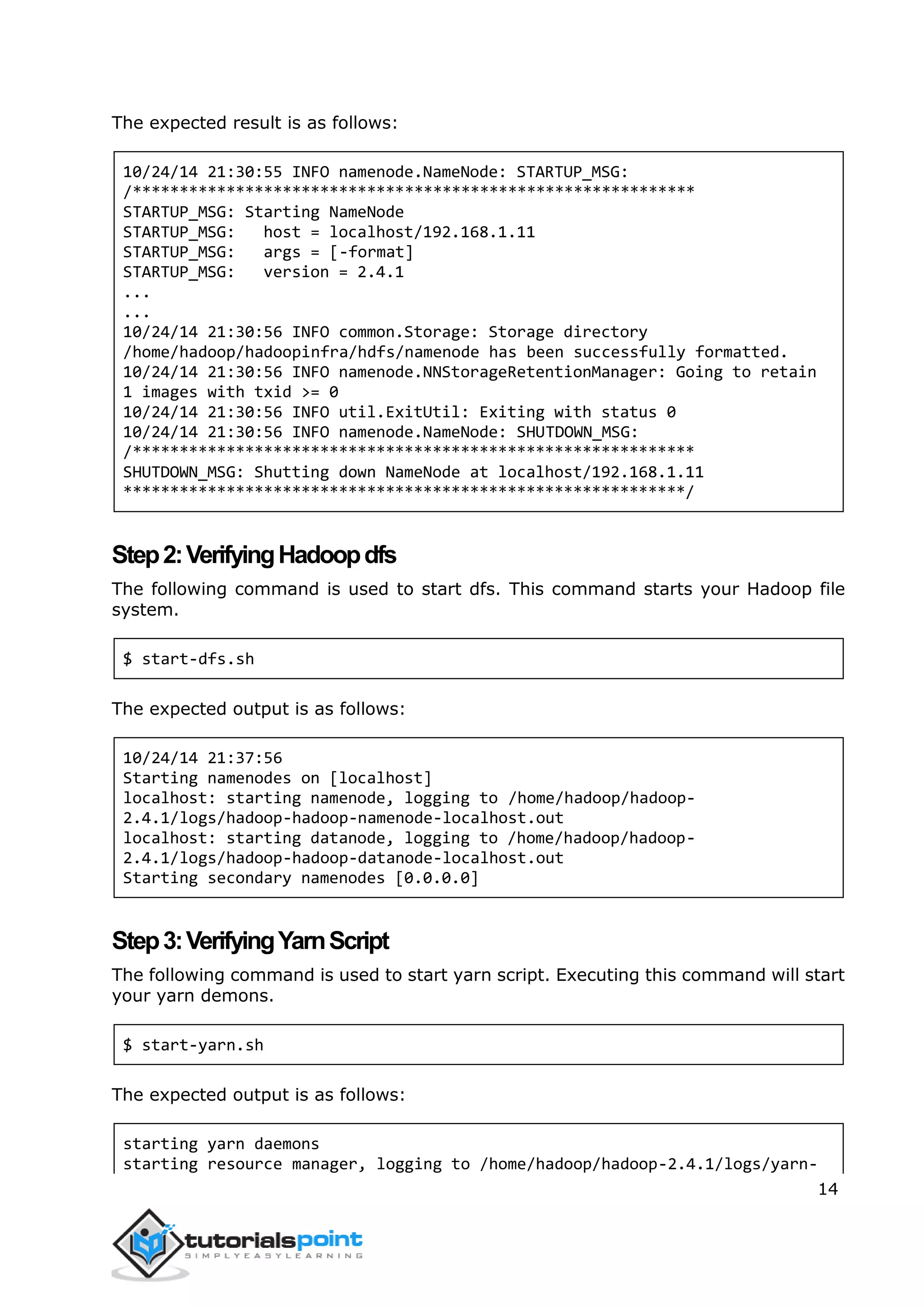 14
The expected result is as follows:
10/24/14 21:30:55 INFO namenode.NameNode: STARTUP_MSG:
/************************************************************
STARTUP_MSG: Starting NameNode
STARTUP_MSG: host = localhost/192.168.1.11
STARTUP_MSG: args = [-format]
STARTUP_MSG: version = 2.4.1
...
...
10/24/14 21:30:56 INFO common.Storage: Storage directory
/home/hadoop/hadoopinfra/hdfs/namenode has been successfully formatted.
10/24/14 21:30:56 INFO namenode.NNStorageRetentionManager: Going to retain
1 images with txid >= 0
10/24/14 21:30:56 INFO util.ExitUtil: Exiting with status 0
10/24/14 21:30:56 INFO namenode.NameNode: SHUTDOWN_MSG:
/************************************************************
SHUTDOWN_MSG: Shutting down NameNode at localhost/192.168.1.11
************************************************************/
Step2:VerifyingHadoopdfs
The following command is used to start dfs. This command starts your Hadoop file
system.
$ start-dfs.sh
The expected output is as follows:
10/24/14 21:37:56
Starting namenodes on [localhost]
localhost: starting namenode, logging to /home/hadoop/hadoop-
2.4.1/logs/hadoop-hadoop-namenode-localhost.out
localhost: starting datanode, logging to /home/hadoop/hadoop-
2.4.1/logs/hadoop-hadoop-datanode-localhost.out
Starting secondary namenodes [0.0.0.0]
Step3:VerifyingYarnScript
The following command is used to start yarn script. Executing this command will start
your yarn demons.
$ start-yarn.sh
The expected output is as follows:
starting yarn daemons
starting resource manager, logging to /home/hadoop/hadoop-2.4.1/logs/yarn-
 