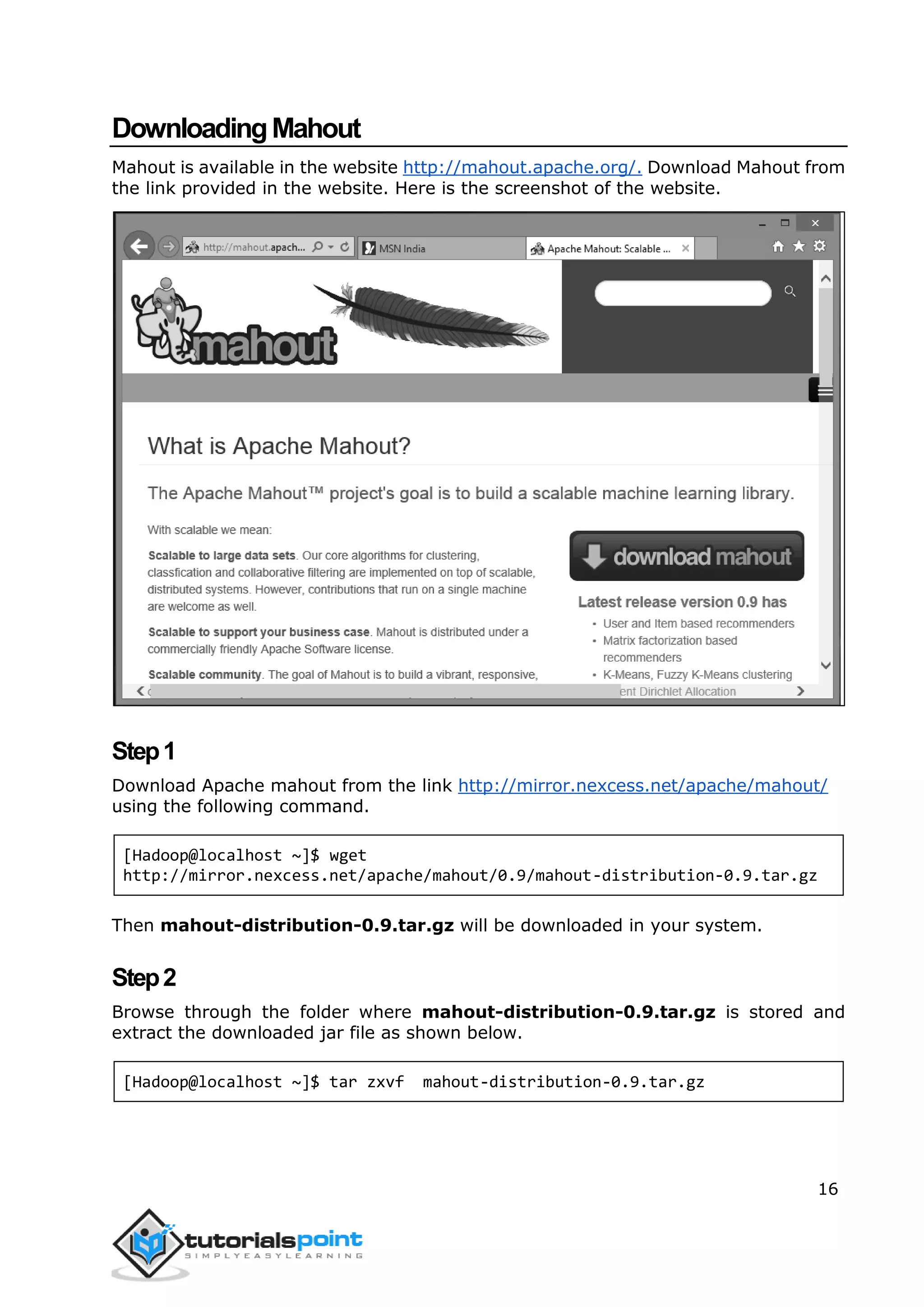 16
DownloadingMahout
Mahout is available in the website http://mahout.apache.org/. Download Mahout from
the link provided in the website. Here is the screenshot of the website.
Step1
Download Apache mahout from the link http://mirror.nexcess.net/apache/mahout/
using the following command.
[Hadoop@localhost ~]$ wget
http://mirror.nexcess.net/apache/mahout/0.9/mahout-distribution-0.9.tar.gz
Then mahout-distribution-0.9.tar.gz will be downloaded in your system.
Step2
Browse through the folder where mahout-distribution-0.9.tar.gz is stored and
extract the downloaded jar file as shown below.
[Hadoop@localhost ~]$ tar zxvf mahout-distribution-0.9.tar.gz
 