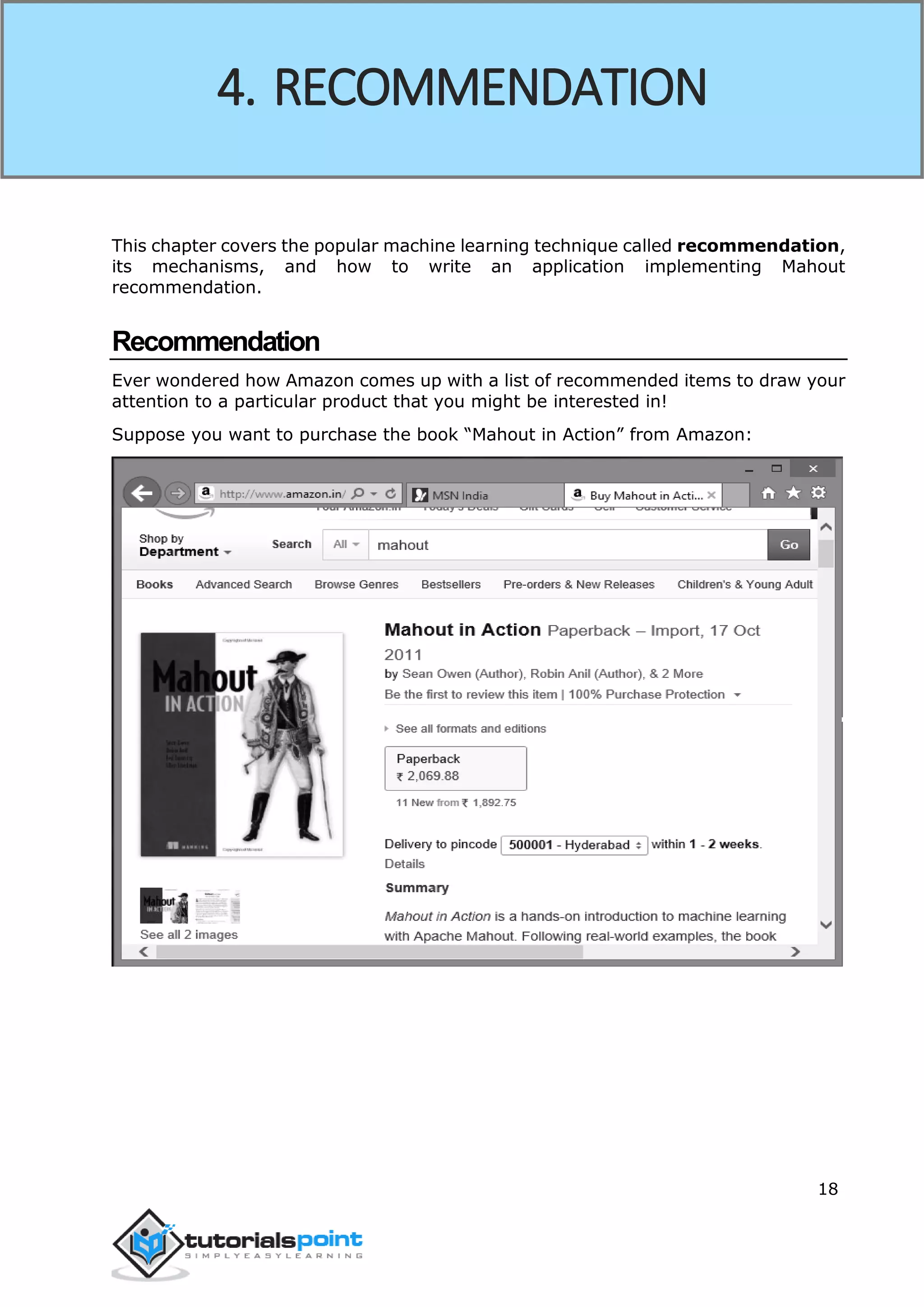 18
This chapter covers the popular machine learning technique called recommendation,
its mechanisms, and how to write an application implementing Mahout
recommendation.
Recommendation
Ever wondered how Amazon comes up with a list of recommended items to draw your
attention to a particular product that you might be interested in!
Suppose you want to purchase the book “Mahout in Action” from Amazon:
4. RECOMMENDATION
 
