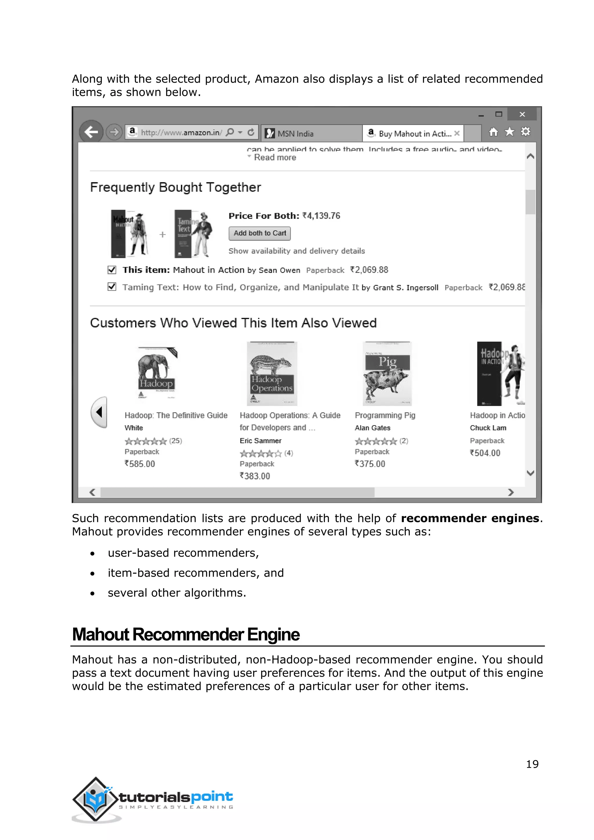 19
Along with the selected product, Amazon also displays a list of related recommended
items, as shown below.
Such recommendation lists are produced with the help of recommender engines.
Mahout provides recommender engines of several types such as:
 user-based recommenders,
 item-based recommenders, and
 several other algorithms.
MahoutRecommenderEngine
Mahout has a non-distributed, non-Hadoop-based recommender engine. You should
pass a text document having user preferences for items. And the output of this engine
would be the estimated preferences of a particular user for other items.
 