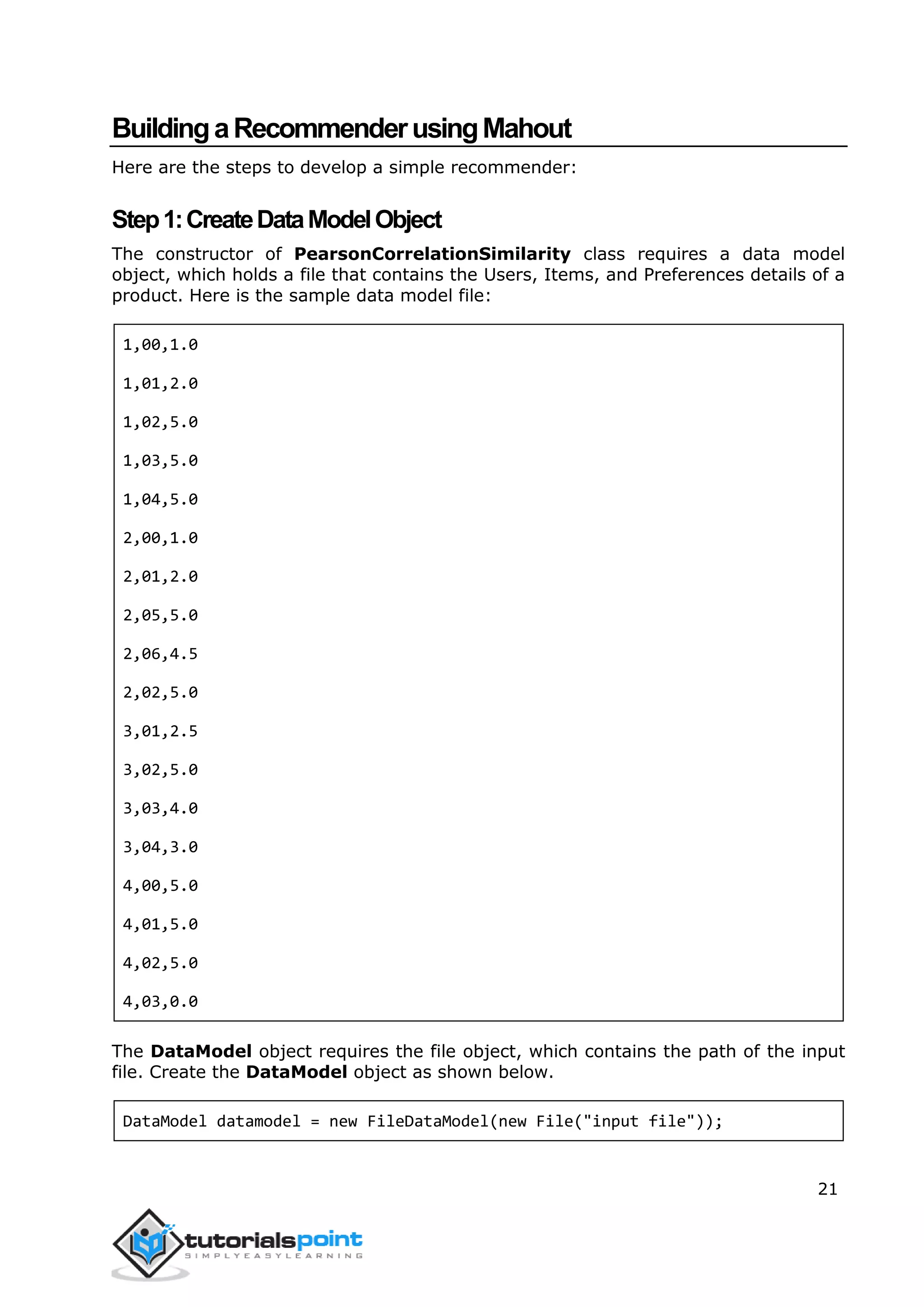 21
BuildingaRecommenderusingMahout
Here are the steps to develop a simple recommender:
Step1:CreateDataModelObject
The constructor of PearsonCorrelationSimilarity class requires a data model
object, which holds a file that contains the Users, Items, and Preferences details of a
product. Here is the sample data model file:
1,00,1.0
1,01,2.0
1,02,5.0
1,03,5.0
1,04,5.0
2,00,1.0
2,01,2.0
2,05,5.0
2,06,4.5
2,02,5.0
3,01,2.5
3,02,5.0
3,03,4.0
3,04,3.0
4,00,5.0
4,01,5.0
4,02,5.0
4,03,0.0
The DataModel object requires the file object, which contains the path of the input
file. Create the DataModel object as shown below.
DataModel datamodel = new FileDataModel(new File("input file"));
 