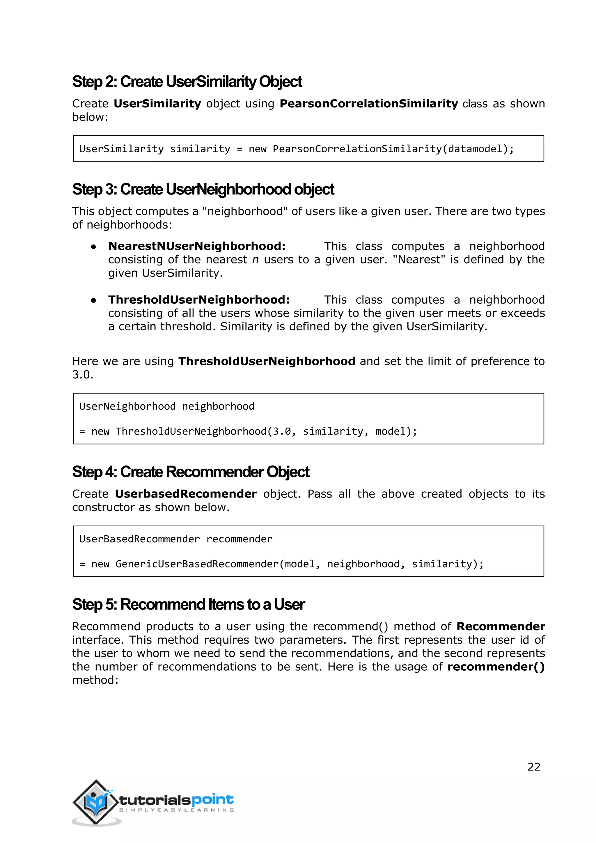 22
Step2:CreateUserSimilarityObject
Create UserSimilarity object using PearsonCorrelationSimilarity class as shown
below:
UserSimilarity similarity = new PearsonCorrelationSimilarity(datamodel);
Step3:CreateUserNeighborhoodobject
This object computes a "neighborhood" of users like a given user. There are two types
of neighborhoods:
● NearestNUserNeighborhood: This class computes a neighborhood
consisting of the nearest n users to a given user. "Nearest" is defined by the
given UserSimilarity.
● ThresholdUserNeighborhood: This class computes a neighborhood
consisting of all the users whose similarity to the given user meets or exceeds
a certain threshold. Similarity is defined by the given UserSimilarity.
Here we are using ThresholdUserNeighborhood and set the limit of preference to
3.0.
UserNeighborhood neighborhood
= new ThresholdUserNeighborhood(3.0, similarity, model);
Step4:CreateRecommenderObject
Create UserbasedRecomender object. Pass all the above created objects to its
constructor as shown below.
UserBasedRecommender recommender
= new GenericUserBasedRecommender(model, neighborhood, similarity);
Step5:RecommendItemstoaUser
Recommend products to a user using the recommend() method of Recommender
interface. This method requires two parameters. The first represents the user id of
the user to whom we need to send the recommendations, and the second represents
the number of recommendations to be sent. Here is the usage of recommender()
method:
 