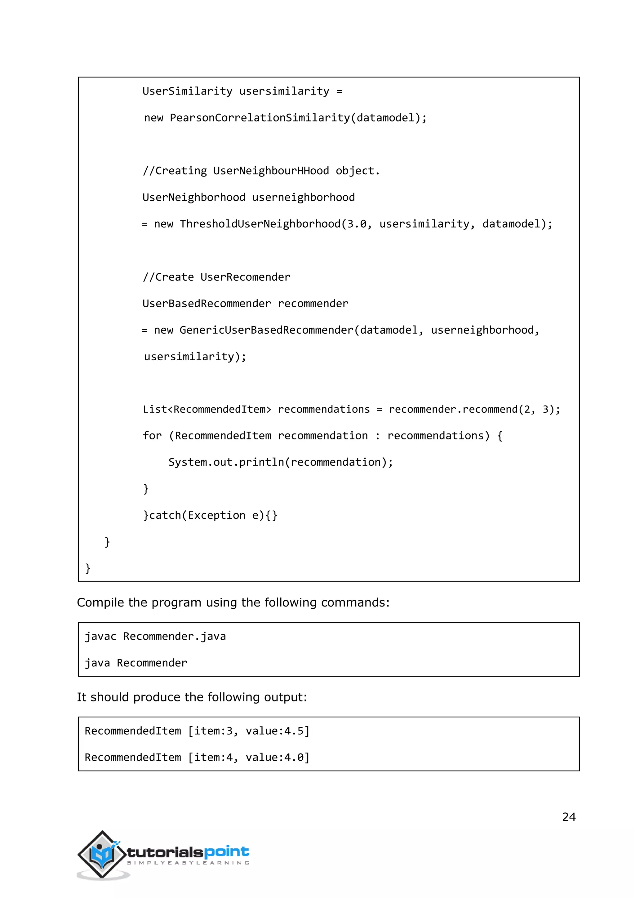 24
UserSimilarity usersimilarity =
new PearsonCorrelationSimilarity(datamodel);
//Creating UserNeighbourHHood object.
UserNeighborhood userneighborhood
= new ThresholdUserNeighborhood(3.0, usersimilarity, datamodel);
//Create UserRecomender
UserBasedRecommender recommender
= new GenericUserBasedRecommender(datamodel, userneighborhood,
usersimilarity);
List<RecommendedItem> recommendations = recommender.recommend(2, 3);
for (RecommendedItem recommendation : recommendations) {
System.out.println(recommendation);
}
}catch(Exception e){}
}
}
Compile the program using the following commands:
javac Recommender.java
java Recommender
It should produce the following output:
RecommendedItem [item:3, value:4.5]
RecommendedItem [item:4, value:4.0]
 