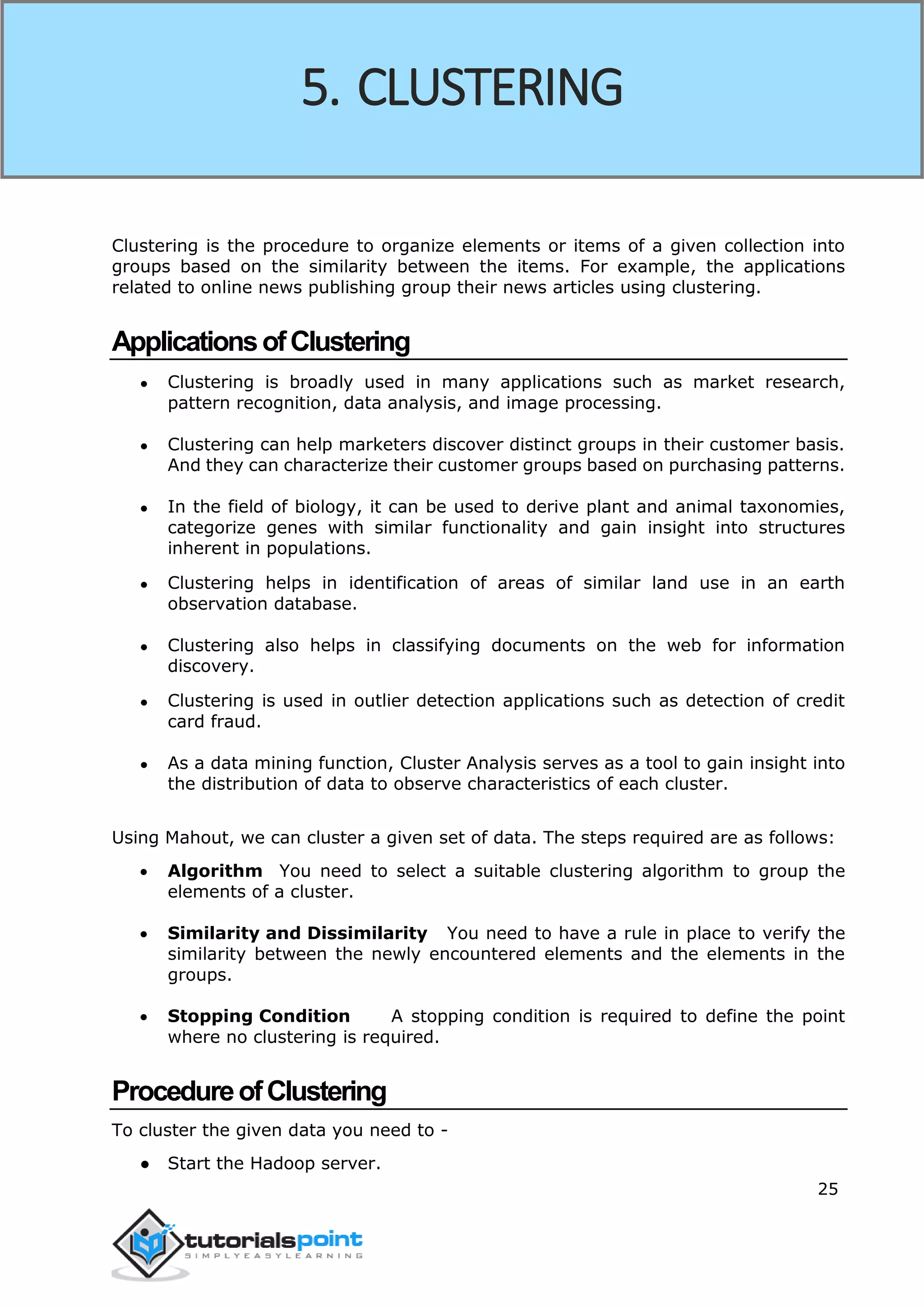 25
Clustering is the procedure to organize elements or items of a given collection into
groups based on the similarity between the items. For example, the applications
related to online news publishing group their news articles using clustering.
ApplicationsofClustering
● Clustering is broadly used in many applications such as market research,
pattern recognition, data analysis, and image processing.
● Clustering can help marketers discover distinct groups in their customer basis.
And they can characterize their customer groups based on purchasing patterns.
● In the field of biology, it can be used to derive plant and animal taxonomies,
categorize genes with similar functionality and gain insight into structures
inherent in populations.
● Clustering helps in identification of areas of similar land use in an earth
observation database.
● Clustering also helps in classifying documents on the web for information
discovery.
● Clustering is used in outlier detection applications such as detection of credit
card fraud.
● As a data mining function, Cluster Analysis serves as a tool to gain insight into
the distribution of data to observe characteristics of each cluster.
Using Mahout, we can cluster a given set of data. The steps required are as follows:
 Algorithm You need to select a suitable clustering algorithm to group the
elements of a cluster.
 Similarity and Dissimilarity You need to have a rule in place to verify the
similarity between the newly encountered elements and the elements in the
groups.
 Stopping Condition A stopping condition is required to define the point
where no clustering is required.
ProcedureofClustering
To cluster the given data you need to -
● Start the Hadoop server.
5. CLUSTERING
 