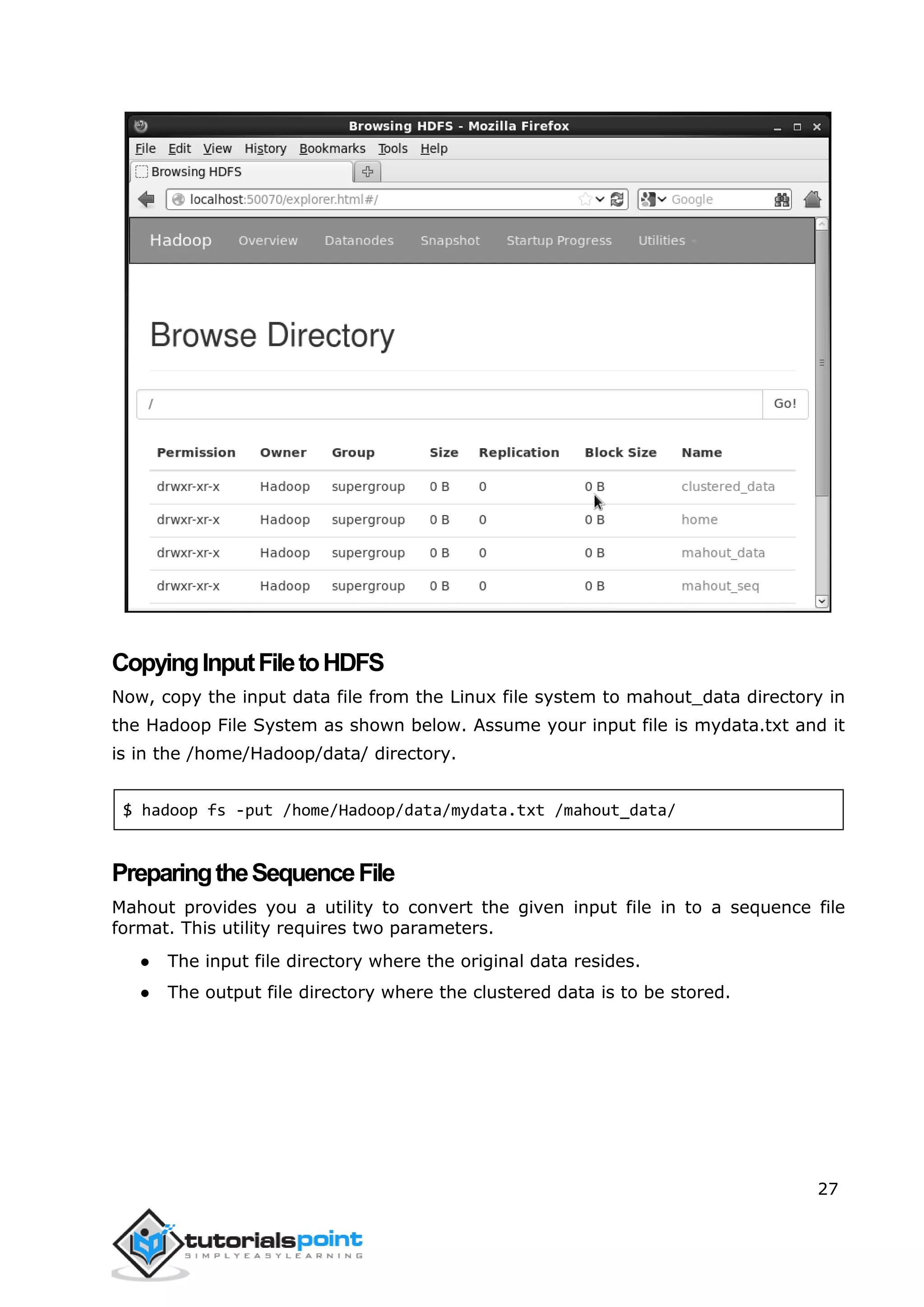 27
CopyingInputFiletoHDFS
Now, copy the input data file from the Linux file system to mahout_data directory in
the Hadoop File System as shown below. Assume your input file is mydata.txt and it
is in the /home/Hadoop/data/ directory.
$ hadoop fs -put /home/Hadoop/data/mydata.txt /mahout_data/
PreparingtheSequenceFile
Mahout provides you a utility to convert the given input file in to a sequence file
format. This utility requires two parameters.
● The input file directory where the original data resides.
● The output file directory where the clustered data is to be stored.
 