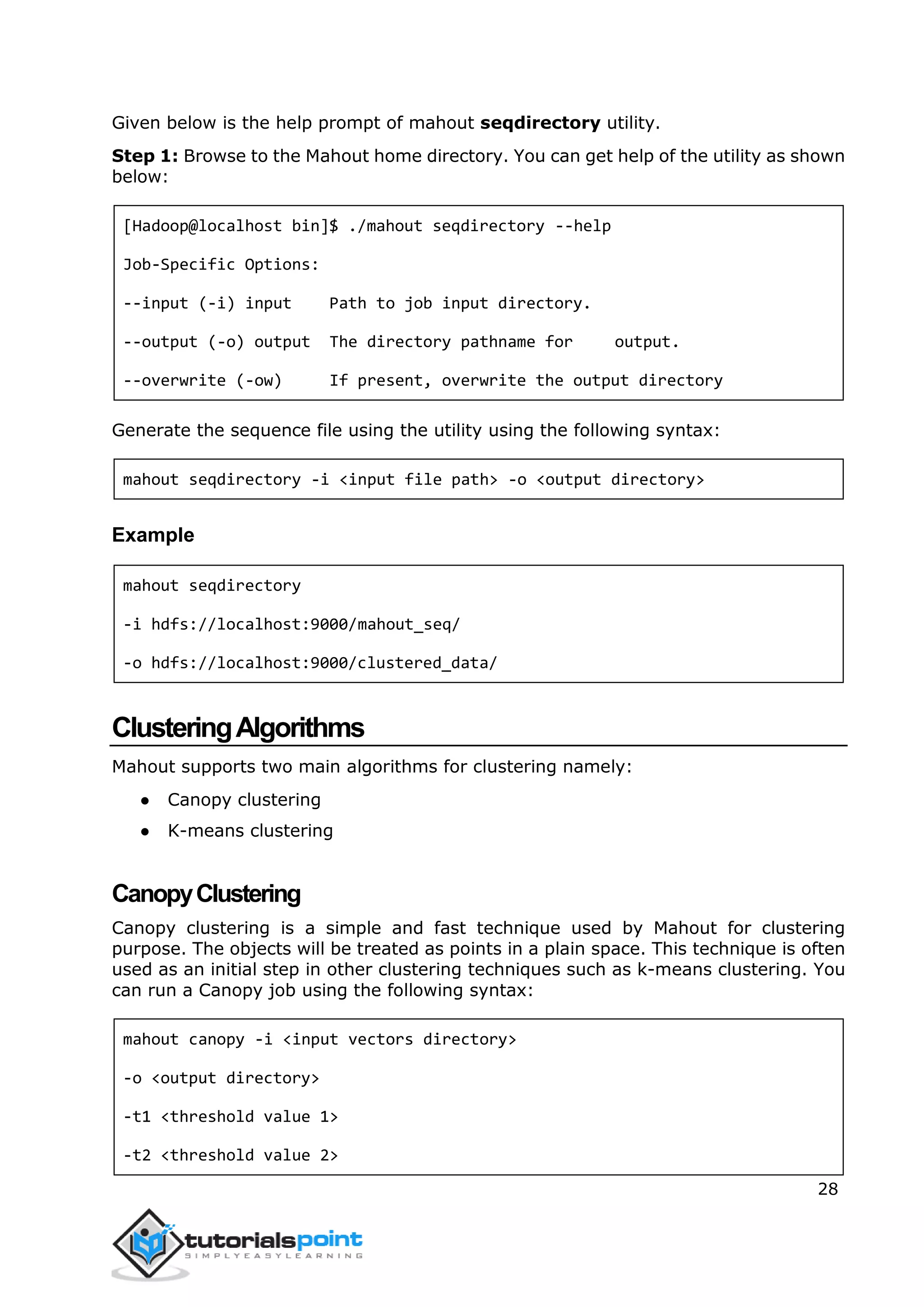 28
Given below is the help prompt of mahout seqdirectory utility.
Step 1: Browse to the Mahout home directory. You can get help of the utility as shown
below:
[Hadoop@localhost bin]$ ./mahout seqdirectory --help
Job-Specific Options:
--input (-i) input Path to job input directory.
--output (-o) output The directory pathname for output.
--overwrite (-ow) If present, overwrite the output directory
Generate the sequence file using the utility using the following syntax:
mahout seqdirectory -i <input file path> -o <output directory>
Example
mahout seqdirectory
-i hdfs://localhost:9000/mahout_seq/
-o hdfs://localhost:9000/clustered_data/
ClusteringAlgorithms
Mahout supports two main algorithms for clustering namely:
● Canopy clustering
● K-means clustering
CanopyClustering
Canopy clustering is a simple and fast technique used by Mahout for clustering
purpose. The objects will be treated as points in a plain space. This technique is often
used as an initial step in other clustering techniques such as k-means clustering. You
can run a Canopy job using the following syntax:
mahout canopy -i <input vectors directory>
-o <output directory>
-t1 <threshold value 1>
-t2 <threshold value 2>
 