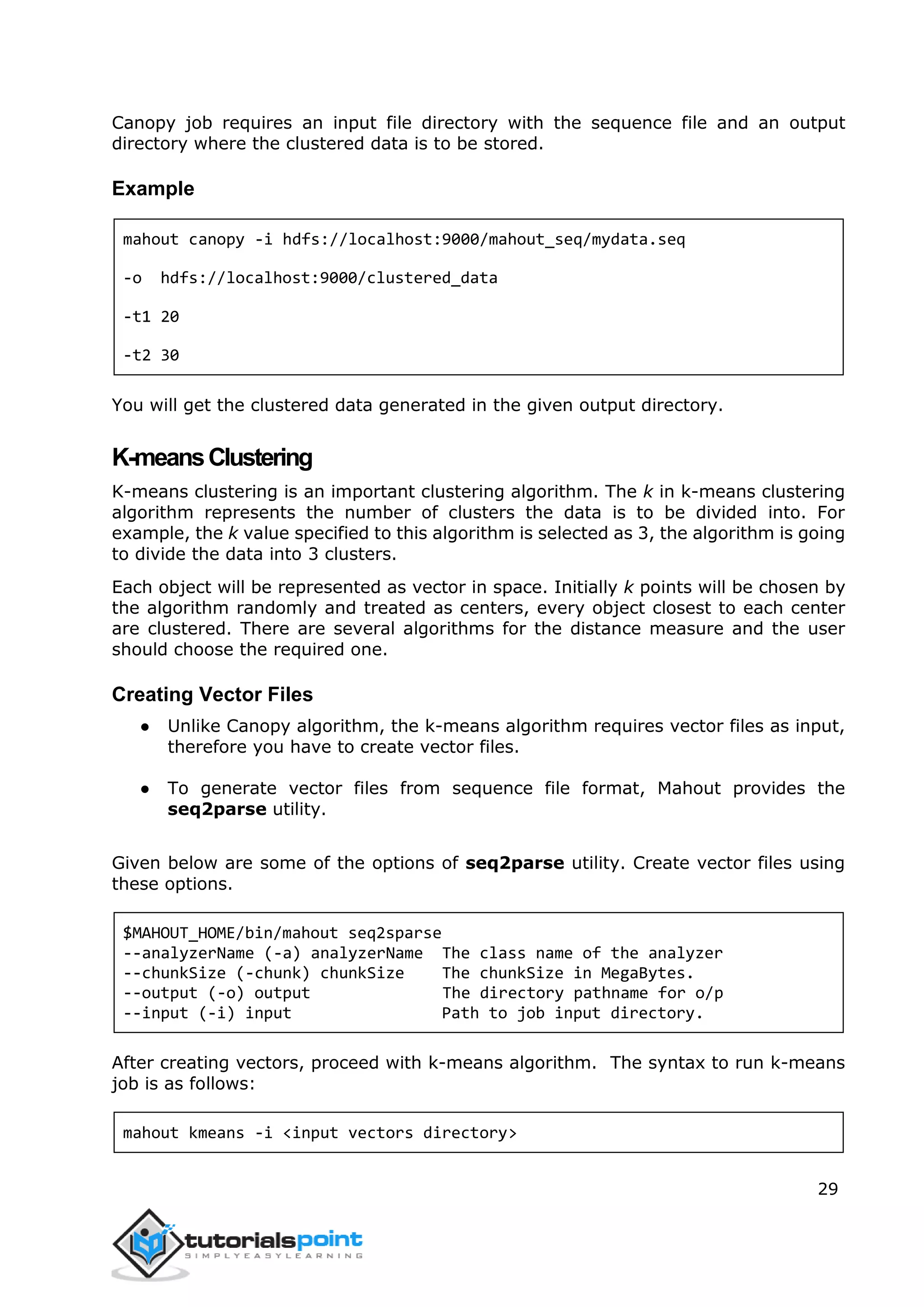 29
Canopy job requires an input file directory with the sequence file and an output
directory where the clustered data is to be stored.
Example
mahout canopy -i hdfs://localhost:9000/mahout_seq/mydata.seq
-o hdfs://localhost:9000/clustered_data
-t1 20
-t2 30
You will get the clustered data generated in the given output directory.
K-meansClustering
K-means clustering is an important clustering algorithm. The k in k-means clustering
algorithm represents the number of clusters the data is to be divided into. For
example, the k value specified to this algorithm is selected as 3, the algorithm is going
to divide the data into 3 clusters.
Each object will be represented as vector in space. Initially k points will be chosen by
the algorithm randomly and treated as centers, every object closest to each center
are clustered. There are several algorithms for the distance measure and the user
should choose the required one.
Creating Vector Files
● Unlike Canopy algorithm, the k-means algorithm requires vector files as input,
therefore you have to create vector files.
● To generate vector files from sequence file format, Mahout provides the
seq2parse utility.
Given below are some of the options of seq2parse utility. Create vector files using
these options.
$MAHOUT_HOME/bin/mahout seq2sparse
--analyzerName (-a) analyzerName The class name of the analyzer
--chunkSize (-chunk) chunkSize The chunkSize in MegaBytes.
--output (-o) output The directory pathname for o/p
--input (-i) input Path to job input directory.
After creating vectors, proceed with k-means algorithm. The syntax to run k-means
job is as follows:
mahout kmeans -i <input vectors directory>
 