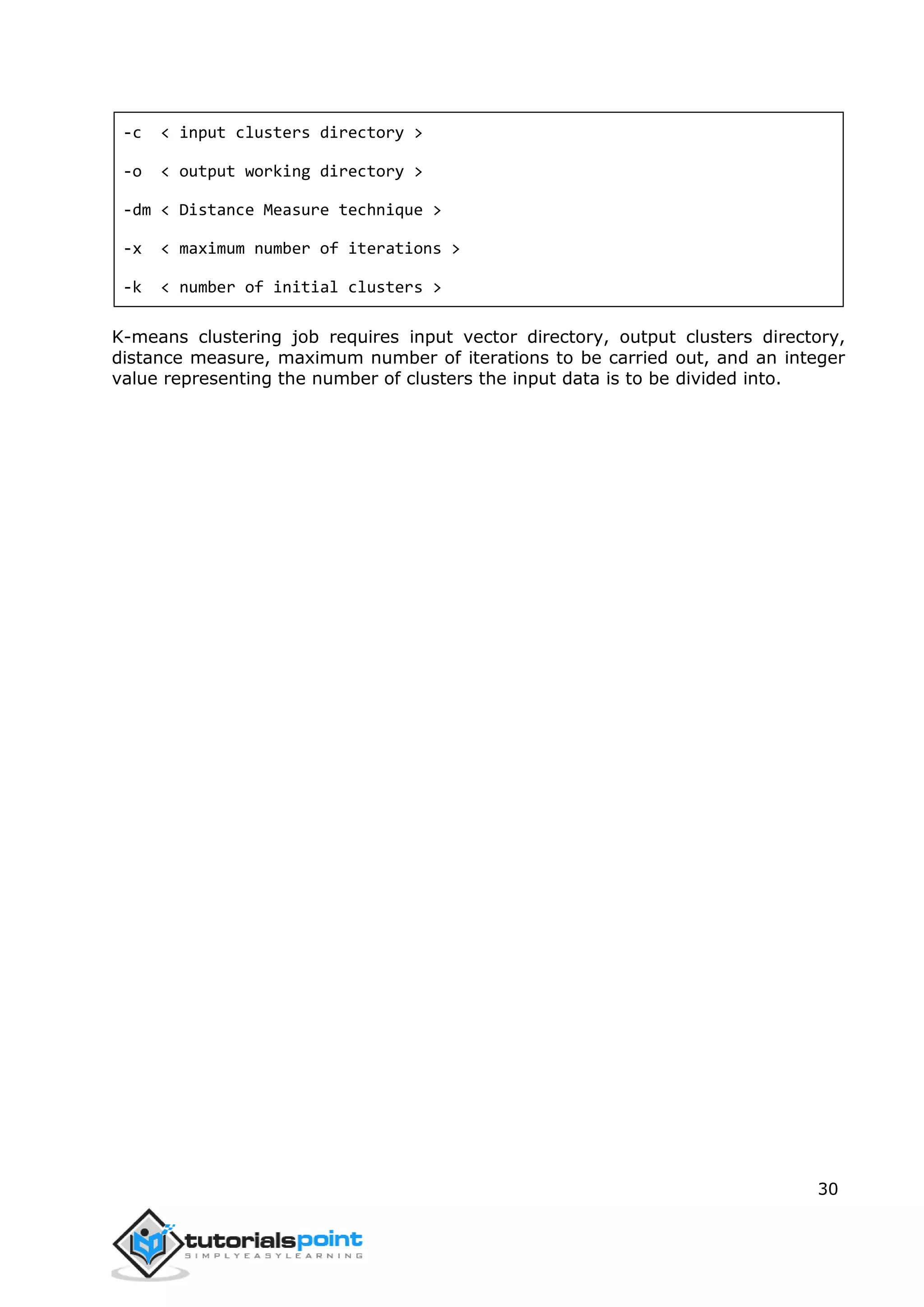 30
-c < input clusters directory >
-o < output working directory >
-dm < Distance Measure technique >
-x < maximum number of iterations >
-k < number of initial clusters >
K-means clustering job requires input vector directory, output clusters directory,
distance measure, maximum number of iterations to be carried out, and an integer
value representing the number of clusters the input data is to be divided into.
 