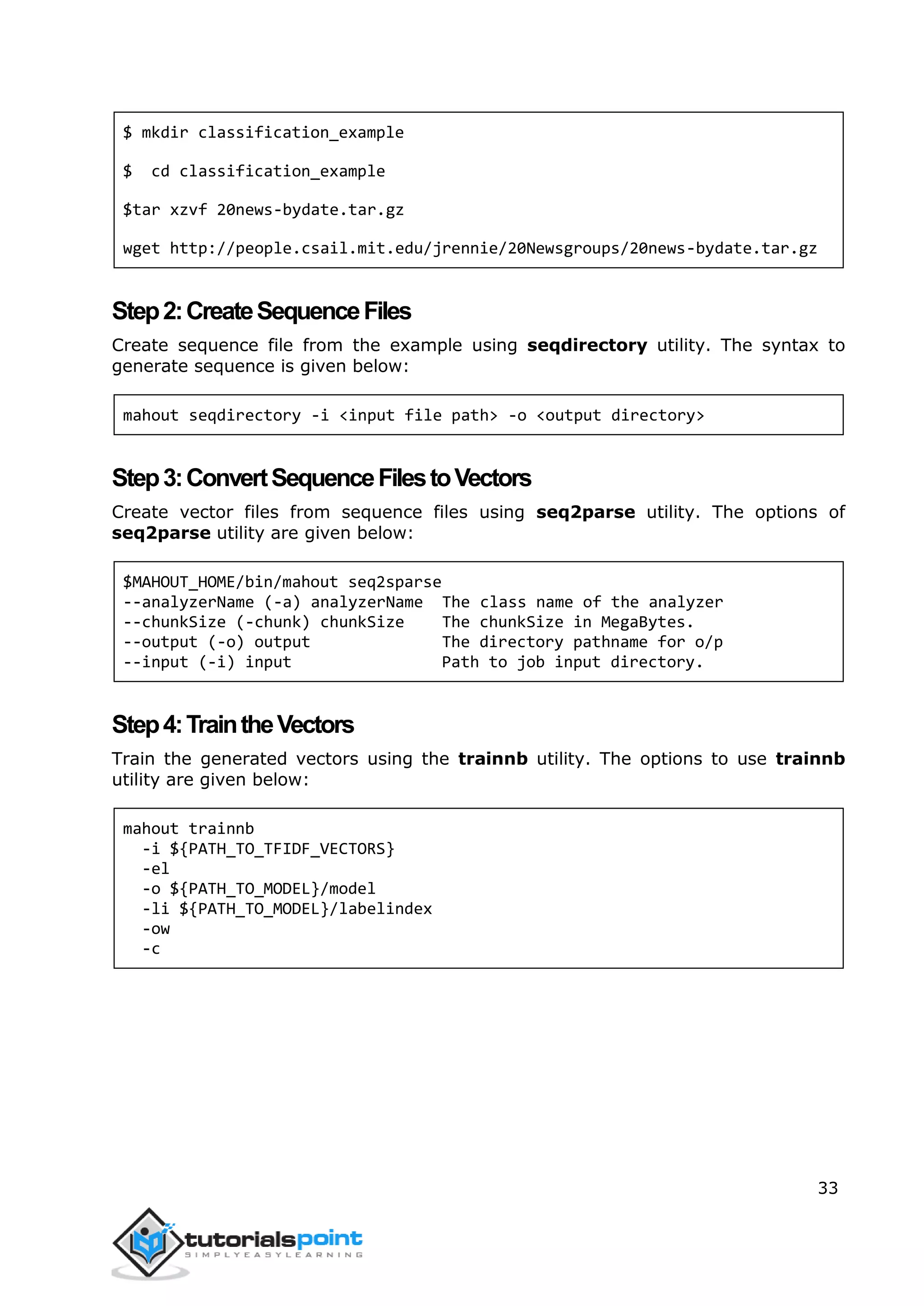 33
$ mkdir classification_example
$ cd classification_example
$tar xzvf 20news-bydate.tar.gz
wget http://people.csail.mit.edu/jrennie/20Newsgroups/20news-bydate.tar.gz
Step2:CreateSequenceFiles
Create sequence file from the example using seqdirectory utility. The syntax to
generate sequence is given below:
mahout seqdirectory -i <input file path> -o <output directory>
Step3:ConvertSequenceFilestoVectors
Create vector files from sequence files using seq2parse utility. The options of
seq2parse utility are given below:
$MAHOUT_HOME/bin/mahout seq2sparse
--analyzerName (-a) analyzerName The class name of the analyzer
--chunkSize (-chunk) chunkSize The chunkSize in MegaBytes.
--output (-o) output The directory pathname for o/p
--input (-i) input Path to job input directory.
Step4:TraintheVectors
Train the generated vectors using the trainnb utility. The options to use trainnb
utility are given below:
mahout trainnb
-i ${PATH_TO_TFIDF_VECTORS}
-el
-o ${PATH_TO_MODEL}/model
-li ${PATH_TO_MODEL}/labelindex
-ow
-c
 