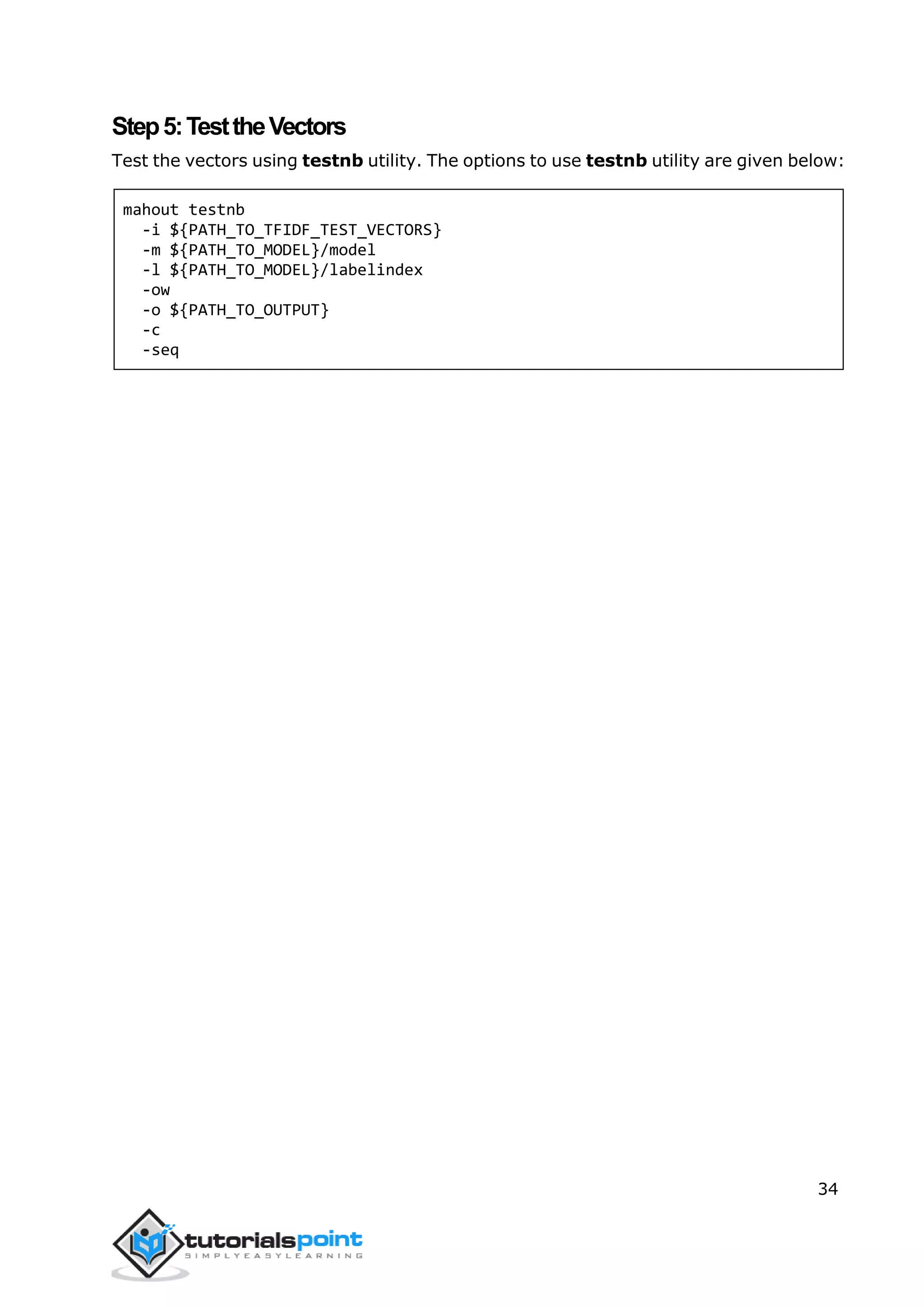 34
Step5:TesttheVectors
Test the vectors using testnb utility. The options to use testnb utility are given below:
mahout testnb
-i ${PATH_TO_TFIDF_TEST_VECTORS}
-m ${PATH_TO_MODEL}/model
-l ${PATH_TO_MODEL}/labelindex
-ow
-o ${PATH_TO_OUTPUT}
-c
-seq
 