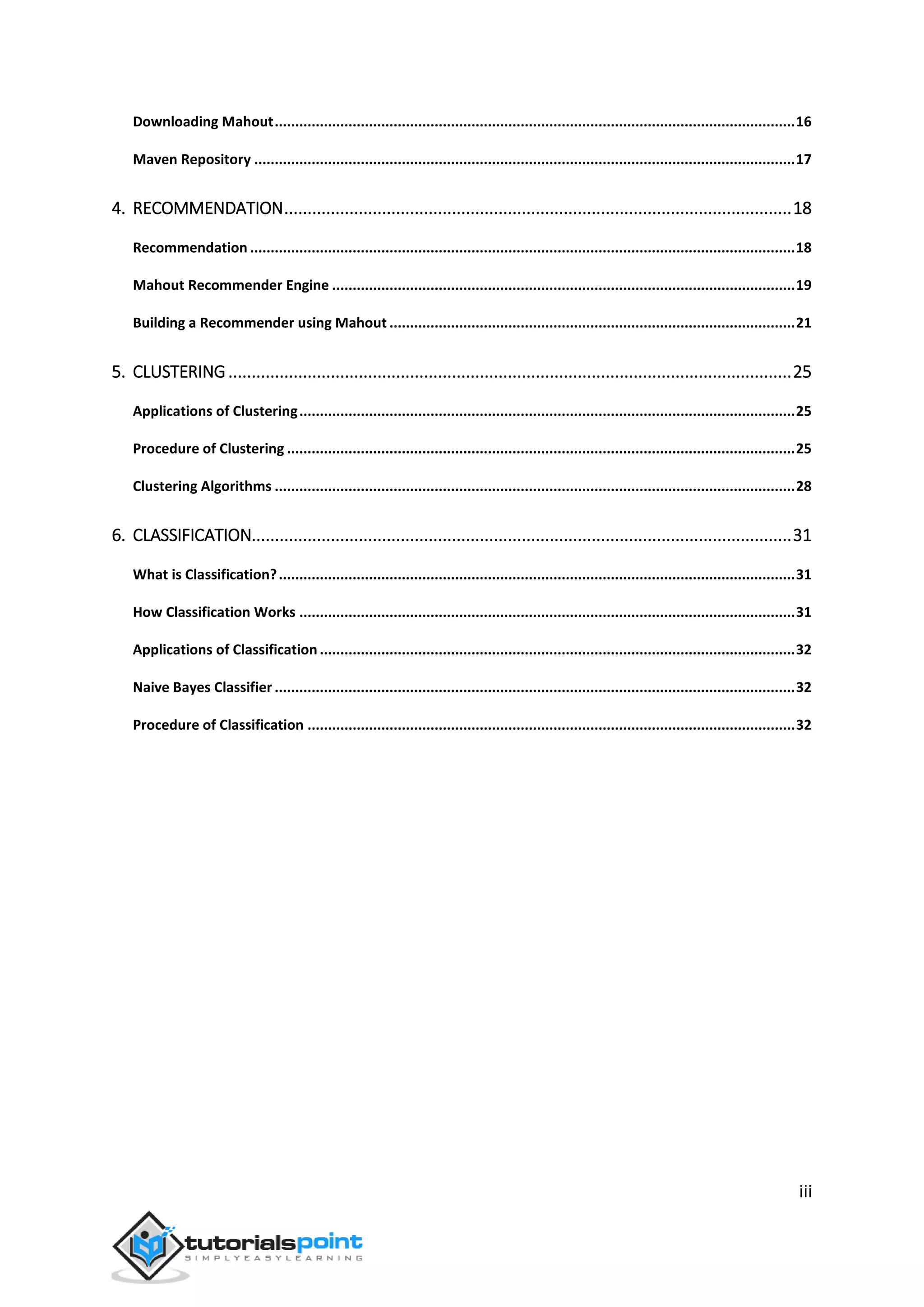 iii
Downloading Mahout...............................................................................................................................16
Maven Repository ....................................................................................................................................17
4. RECOMMENDATION.............................................................................................................18
Recommendation .....................................................................................................................................18
Mahout Recommender Engine .................................................................................................................19
Building a Recommender using Mahout ...................................................................................................21
5. CLUSTERING.........................................................................................................................25
Applications of Clustering.........................................................................................................................25
Procedure of Clustering ............................................................................................................................25
Clustering Algorithms ...............................................................................................................................28
6. CLASSIFICATION....................................................................................................................31
What is Classification?..............................................................................................................................31
How Classification Works .........................................................................................................................31
Applications of Classification....................................................................................................................32
Naive Bayes Classifier ...............................................................................................................................32
Procedure of Classification .......................................................................................................................32
 