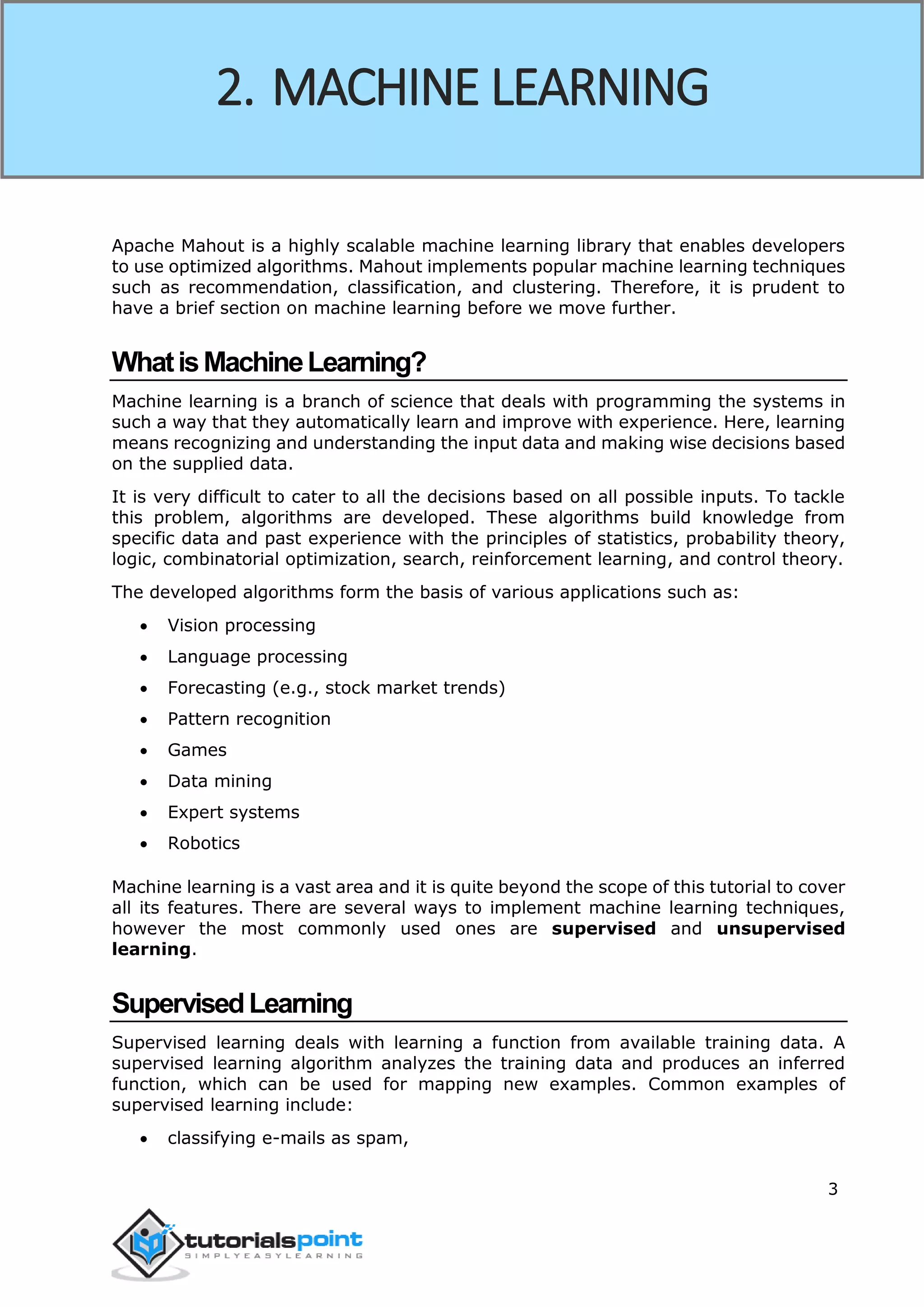 3
Apache Mahout is a highly scalable machine learning library that enables developers
to use optimized algorithms. Mahout implements popular machine learning techniques
such as recommendation, classification, and clustering. Therefore, it is prudent to
have a brief section on machine learning before we move further.
WhatisMachineLearning?
Machine learning is a branch of science that deals with programming the systems in
such a way that they automatically learn and improve with experience. Here, learning
means recognizing and understanding the input data and making wise decisions based
on the supplied data.
It is very difficult to cater to all the decisions based on all possible inputs. To tackle
this problem, algorithms are developed. These algorithms build knowledge from
specific data and past experience with the principles of statistics, probability theory,
logic, combinatorial optimization, search, reinforcement learning, and control theory.
The developed algorithms form the basis of various applications such as:
 Vision processing
 Language processing
 Forecasting (e.g., stock market trends)
 Pattern recognition
 Games
 Data mining
 Expert systems
 Robotics
Machine learning is a vast area and it is quite beyond the scope of this tutorial to cover
all its features. There are several ways to implement machine learning techniques,
however the most commonly used ones are supervised and unsupervised
learning.
SupervisedLearning
Supervised learning deals with learning a function from available training data. A
supervised learning algorithm analyzes the training data and produces an inferred
function, which can be used for mapping new examples. Common examples of
supervised learning include:
 classifying e-mails as spam,
2. MACHINE LEARNING
 