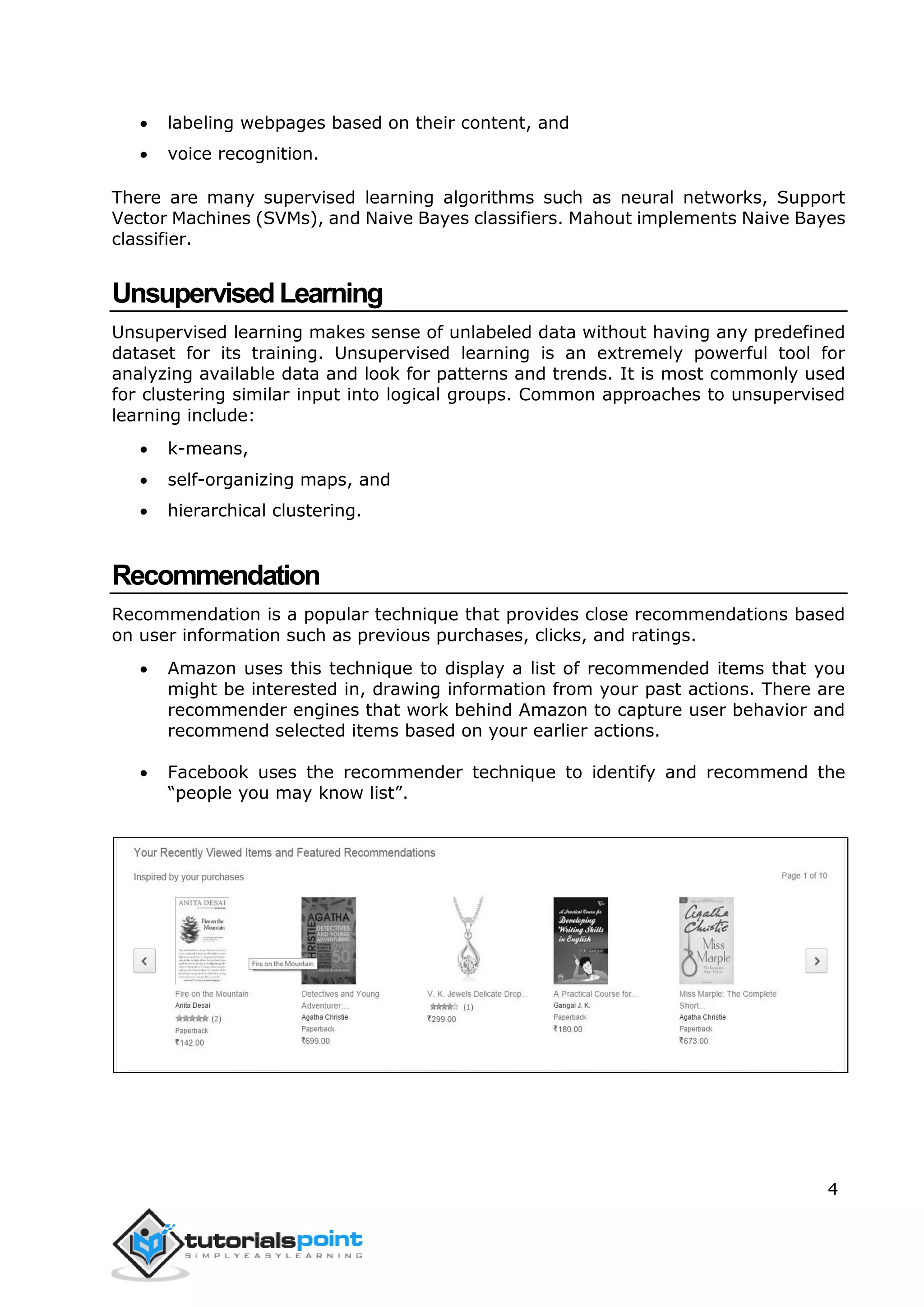 4
 labeling webpages based on their content, and
 voice recognition.
There are many supervised learning algorithms such as neural networks, Support
Vector Machines (SVMs), and Naive Bayes classifiers. Mahout implements Naive Bayes
classifier.
UnsupervisedLearning
Unsupervised learning makes sense of unlabeled data without having any predefined
dataset for its training. Unsupervised learning is an extremely powerful tool for
analyzing available data and look for patterns and trends. It is most commonly used
for clustering similar input into logical groups. Common approaches to unsupervised
learning include:
 k-means,
 self-organizing maps, and
 hierarchical clustering.
Recommendation
Recommendation is a popular technique that provides close recommendations based
on user information such as previous purchases, clicks, and ratings.
 Amazon uses this technique to display a list of recommended items that you
might be interested in, drawing information from your past actions. There are
recommender engines that work behind Amazon to capture user behavior and
recommend selected items based on your earlier actions.
 Facebook uses the recommender technique to identify and recommend the
“people you may know list”.
 