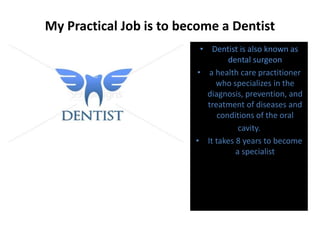 My Practical Job is to become a Dentist
• Dentist is also known as
dental surgeon
• a health care practitioner
who specializes in the
diagnosis, prevention, and
treatment of diseases and
conditions of the oral
cavity.
• It takes 8 years to become
a specialist
 