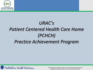 URAC’s
Patient Centered Health Care Home
             (PCHCH)
  Practice Achievement Program



                 This material is the property of URAC. Any use of this material is subject to
                     copyright and trademark laws, terms of use and other restrictions.
 