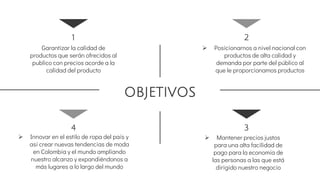 OBJETIVOS
1
Garantizar la calidad de
productos que serán ofrecidos al
publico con precios acorde a la
calidad del producto
4
 Innovar en el estilo de ropa del país y
así crear nuevas tendencias de moda
en Colombia y el mundo ampliando
nuestro alcanzo y expandiéndonos a
más lugares a lo largo del mundo
2
 Posicionarnos a nivel nacional con
productos de alta calidad y
demanda por parte del público al
que le proporcionamos productos
3
 Mantener precios justos
para una alta facilidad de
pago para la economía de
las personas a las que está
dirigido nuestro negocio
 
