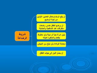 ‫أن يقع الرضاع تخل ل العامين الولين‬
‫من حياة الرضيع‬
‫أن يرضع الطفل تخمس رضعات‬
‫متفرقات عند الشافعية والحنابلة‬
‫بلبن امرأة حية أو ميتة ولو مخلوط‬
‫بطعام والمتغيرة هيئته‬
‫محتملة للولةدة بأن تبلغ سن الحيض‬

‫أن يصل اللبن إلى جوف الطفل‬

‫شروط‬
‫الرضاعة‬

 