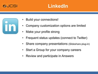 LinkedIn Build your connections! Company customization options are limited Make your profile strong Frequent status updates (connect to Twitter) Share company presentations  (Slideshare plug-in) Start a Group for your company careers Review and participate in Answers 