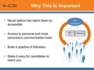 Why This Is Important Never before has talent been so accessible Access to personal and more persuasive communication tools Build a pipeline of followers Make it easy for candidates to reach you  Job Ads Agencies Your Company 