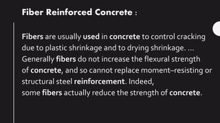 Fiber Reinforced Concrete :
Fibers are usually used in concrete to control cracking
due to plastic shrinkage and to drying shrinkage. ...
Generally fibers do not increase the flexural strength
of concrete, and so cannot replace moment–resisting or
structural steel reinforcement. Indeed,
some fibers actually reduce the strength of concrete.
 