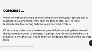 CONCRETE …
We all know that concrete is strong in compression and weak in tension.This is
reason for providing reinforcement (in the form of steel bars) to resist
tension/tensile force acting on beams/columns/slabs etcetera.
RC structures under service load undergoes deflection causing the bottom of
the beam (tensile zone) to elongate, .causing cracks. Generally, steel bars are
provided to limit the crack widths and resist the tensile force which the concrete
lacks.
 