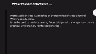 PRESTRESSED CONCRETE …
Pretressed concrete is a method of overcoming concrete’s natural
Weakness in tension .
It can be used to produce beams, floors bridges with a longer span than is
practical with ordinary reinforced concrete .
 