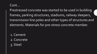 Cont…
Prestressed concrete was started to be used in building
frames, parking structures, stadiums, railway sleepers,
transmission line poles and other types of structures and
elements. Materials for pre-stress concrete member.
1. Cement
2. Concrete
3. Steel
 