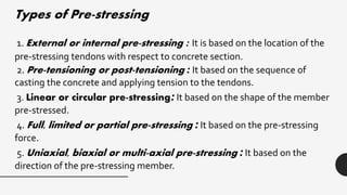 Types of Pre-stressing
1. External or internal pre-stressing : It is based on the location of the
pre-stressing tendons with respect to concrete section.
2. Pre-tensioning or post-tensioning : It based on the sequence of
casting the concrete and applying tension to the tendons.
3. Linear or circular pre-stressing: It based on the shape of the member
pre-stressed.
4. Full, limited or partial pre-stressing : It based on the pre-stressing
force.
5. Uniaxial, biaxial or multi-axial pre-stressing : It based on the
direction of the pre-stressing member.
 