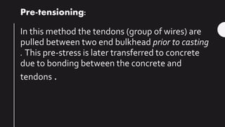 Pre-tensioning:
In this method the tendons (group of wires) are
pulled between two end bulkhead prior to casting
. This pre-stress is later transferred to concrete
due to bonding between the concrete and
tendons .
 