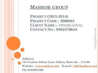 MAHROR GROUP

Mahror Group(CPT Project)

PROJECT (2013-2014)
PROJECT CODE : M00003
CLIENT NAME :- PIYUSH GOYAL
CONTACT NO : 9804870648

Address:
14/1 Gulam Abbas Lane Salkia, Howrah – 711106
Website : www.mahror.net E-mail : info@mahror.net
Ph: 9163034806

 