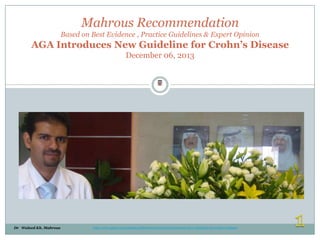 Mahrous Recommendation
Based on Best Evidence , Practice Guidelines & Expert Opinion

AGA Introduces New Guideline for Crohn’s Disease
December 06, 2013
Waleed Mahrous

Dr Waleed Kh. Mahrous

http://www.gastro.org/journals-publications/news/AGA-Introduces-New-Guideline-for-Crohn-s-Disease

 