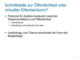 Schnittstelle zur Öffentlichkeit oder
virtueller Elfenbeinturm?
 Potenzial für direkten Austausch zwischen
  Wissenschaft(lern) und Öffentlichkeit
    Fachdiskurse
    Vermittlung und Austausch mit Laien


 Unabhängig vom Thema entscheidet die Form des
  Blogbeitrags




                                                  13
 