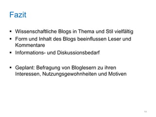 Fazit

 Wissenschaftliche Blogs in Thema und Stil vielfältig
 Form und Inhalt des Blogs beeinflussen Leser und
  Kommentare
 Informations- und Diskussionsbedarf

 Geplant: Befragung von Bloglesern zu ihren
  Interessen, Nutzungsgewohnheiten und Motiven




                                                         14
 