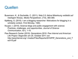 Quellen
Busemann, K., & Gscheidle, C. (2011). Web 2.0: Aktive Mitwirkung verbleibt auf
   niedrigem Niveau. Media Perspektiven, (7-8), 360-369.
Kjellberg, S. (2010). I am a blogging researcher: Motivations for blogging in a
   scholarly context. First Monday, 15(8).
Kouper, I. (2010). Science blogs and public engagement with science:
   Practices, challenges, and opportunities. Journal of Science
   Communication, 9(1), 1-10.
Pew Research Center (2010). Generations 2010. Pew Internet and American
   Life Project. Abgerufen am 25. October 2011 von
   http://pewinternet.org/~/media//Files/Reports/2010/PIP_Generations_and_T
   ech10.pdf




                                                                             16
 