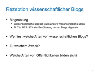 Rezeption wissenschaftlicher Blogs

 Blognutzung
    Wissenschaftliche Blogger lesen andere wissenschaftliche Blogs
    D: 7%, USA: 33% der Bevölkerung nutzen Blogs allgemein


 Wer liest welche Arten von wissenschaftlichen Blogs?

 Zu welchem Zweck?

 Welche Arten von Öffentlichkeiten bilden sich?



                                                                      7
 