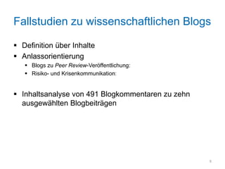 Fallstudien zu wissenschaftlichen Blogs

 Definition über Inhalte
 Anlassorientierung
    Blogs zu Peer Review-Veröffentlichung: Arsen-Bakterien
    Risiko- und Krisenkommunikation: EHEC


 Inhaltsanalyse von 491 Blogkommentaren zu zehn
  ausgewählten Blogbeiträgen




                                                              8
 