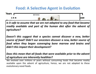 Food:	
  A	
  Selec3ve	
  Agent	
  in	
  Evolu3on	
  


Is	
  it	
  safe	
  to	
  assume	
  that	
  we	
  are	
  not	
  adapted	
  to	
  any	
  food	
  that	
  became	
  
readily	
   available	
   and	
   part	
   of	
   the	
   human	
   diet	
   a7er	
   the	
   advent	
   of	
  
agriculture?	
  

Doesn’t	
   this	
   suggest	
   that	
   a	
   species	
   cannot	
   discover	
   a	
   new,	
   be=er	
  
source	
  of	
  food?	
  Didn’t	
  our	
  ancestors	
  discover	
  a	
  new,	
  be=er	
  source	
  of	
  
food	
   when	
   they	
   began	
   scavenging	
   bone	
   marrow	
   and	
   brains	
   and	
  
didn’t	
  this	
  impact	
  their	
  development?	
  

Does	
   this	
   mean	
   that	
   all	
   foods	
   that	
   were	
   available	
   prior	
   to	
   the	
   advent	
  
of	
  agriculture	
  a	
  re	
  inherently	
  healthier?	
  
Invalid	
  inference:	
  
We	
   evolved	
   over	
   millions	
   of	
   years	
   without	
   consuming	
   foods	
   that	
   became	
   readily	
  
available	
   upon	
   the	
   advent	
   of	
   agriculture,	
   hence,	
   we	
   are	
   not	
   adapted	
   to	
   these	
  
evoluFonary	
  novel	
  foods.	
  
 